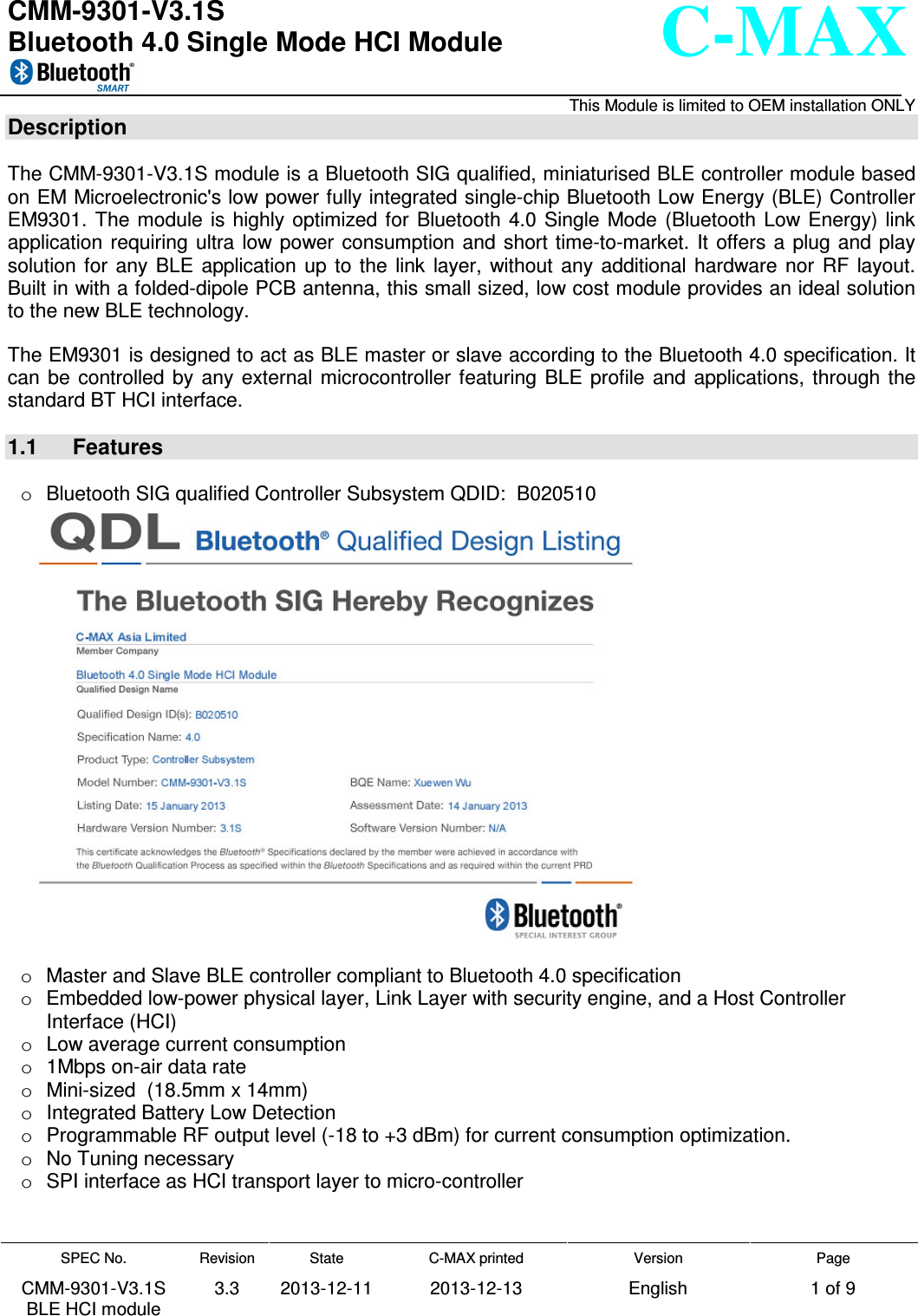   CMM-9301-V3.1S Bluetooth 4.0 Single Mode HCI Module      This Module is limited to OEM installation ONLY SPEC No. CMM-9301-V3.1S BLE HCI module Revision 3.3 State 2013-12-11 C-MAX printed  2013-12-13 Version English Page 1 of 9  C-MAX  Description  The CMM-9301-V3.1S module is a Bluetooth SIG qualified, miniaturised BLE controller module based on EM Microelectronic&apos;s low power fully integrated single-chip Bluetooth Low Energy (BLE) Controller EM9301. The module  is  highly optimized  for  Bluetooth  4.0  Single  Mode  (Bluetooth  Low  Energy) link application requiring ultra low power  consumption and  short time-to-market.  It  offers a  plug  and play solution for  any  BLE  application  up  to  the  link  layer,  without  any  additional  hardware  nor  RF  layout. Built in with a folded-dipole PCB antenna, this small sized, low cost module provides an ideal solution to the new BLE technology.  The EM9301 is designed to act as BLE master or slave according to the Bluetooth 4.0 specification. It can  be  controlled  by  any external  microcontroller  featuring  BLE  profile  and  applications,  through  the standard BT HCI interface.   1.1  Features  o  Bluetooth SIG qualified Controller Subsystem QDID:  B020510   o  Master and Slave BLE controller compliant to Bluetooth 4.0 specification o  Embedded low-power physical layer, Link Layer with security engine, and a Host Controller  Interface (HCI) o  Low average current consumption o  1Mbps on-air data rate o  Mini-sized  (18.5mm x 14mm) o  Integrated Battery Low Detection o  Programmable RF output level (-18 to +3 dBm) for current consumption optimization. o  No Tuning necessary o  SPI interface as HCI transport layer to micro-controller   