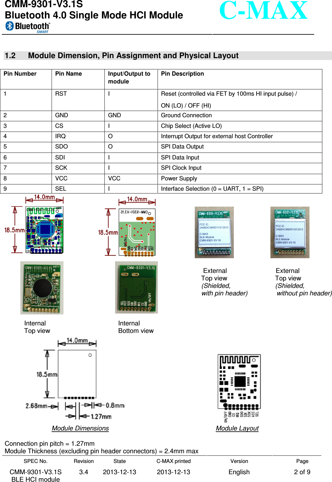  CMM-9301-V3.1S Bluetooth 4.0 Single Mode HCI Module     SPEC No. CMM-9301-V3.1S BLE HCI module Revision 3.4 State 2013-12-13 C-MAX printed  2013-12-13 Version English Page 2 of 9  C-MAX  1.2  Module Dimension, Pin Assignment and Physical Layout                                                                          External                           External         Top view             Top view        (Shielded,           (Shielded,                                                                                                           with pin header)                without pin header)             Internal                                        Internal Top view                            Bottom view          Module Dimensions                                 Module Layout  Connection pin pitch = 1.27mm Module Thickness (excluding pin header connectors) = 2.4mm max Pin Number  Pin Name  Input/Output to module Pin Description 1  RST  I  Reset (controlled via FET by 100ms HI input pulse) /  ON (LO) / OFF (HI) 2  GND  GND  Ground Connection 3  CS  I  Chip Select (Active LO) 4  IRQ  O  Interrupt Output for external host Controller 5  SDO  O  SPI Data Output 6  SDI  I  SPI Data Input 7  SCK  I  SPI Clock Input 8  VCC  VCC  Power Supply 9  SEL  I  Interface Selection (0 = UART, 1 = SPI) 