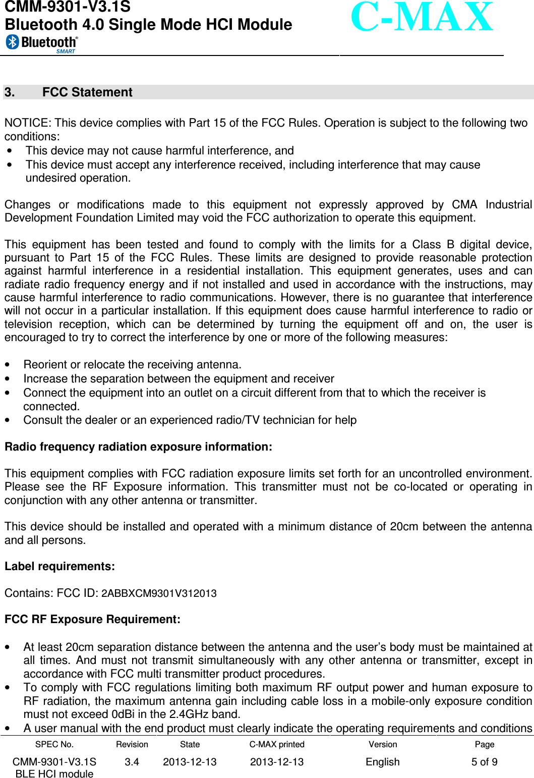  CMM-9301-V3.1S Bluetooth 4.0 Single Mode HCI Module     SPEC No. CMM-9301-V3.1S BLE HCI module Revision 3.4 State 2013-12-13 C-MAX printed  2013-12-13 Version English Page 5 of 9  C-MAX  3.  FCC Statement  NOTICE: This device complies with Part 15 of the FCC Rules. Operation is subject to the following two conditions:  •  This device may not cause harmful interference, and  •  This device must accept any interference received, including interference that may cause undesired operation.  Changes  or  modifications  made  to  this  equipment  not  expressly  approved  by  CMA  Industrial Development Foundation Limited may void the FCC authorization to operate this equipment.  This  equipment  has  been  tested  and  found  to  comply  with  the  limits  for  a  Class  B  digital  device, pursuant  to  Part  15  of  the  FCC  Rules.  These  limits  are  designed  to  provide  reasonable  protection against  harmful  interference  in  a  residential  installation.  This  equipment  generates,  uses  and  can radiate radio frequency energy and if not installed and used in accordance with the instructions, may cause harmful interference to radio communications. However, there is no guarantee that interference will not occur in a particular installation. If this equipment does cause harmful interference to radio or television  reception,  which  can  be  determined  by  turning  the  equipment  off  and  on,  the  user  is encouraged to try to correct the interference by one or more of the following measures:  •  Reorient or relocate the receiving antenna. •  Increase the separation between the equipment and receiver •  Connect the equipment into an outlet on a circuit different from that to which the receiver is connected. •  Consult the dealer or an experienced radio/TV technician for help  Radio frequency radiation exposure information:  This equipment complies with FCC radiation exposure limits set forth for an uncontrolled environment. Please  see  the  RF  Exposure  information.  This  transmitter  must  not  be  co-located  or  operating  in conjunction with any other antenna or transmitter.  This device should be installed and operated with a minimum distance of 20cm between the antenna and all persons.  Label requirements:  Contains: FCC ID: 2ABBXCM9301V312013   FCC RF Exposure Requirement:  •  At least 20cm separation distance between the antenna and the user’s body must be maintained at all  times.  And  must  not  transmit  simultaneously  with  any  other  antenna  or  transmitter,  except  in accordance with FCC multi transmitter product procedures. •  To comply with FCC regulations limiting both maximum RF output power and human exposure to RF radiation, the maximum antenna gain including cable loss in a mobile-only exposure condition must not exceed 0dBi in the 2.4GHz band. •  A user manual with the end product must clearly indicate the operating requirements and conditions 