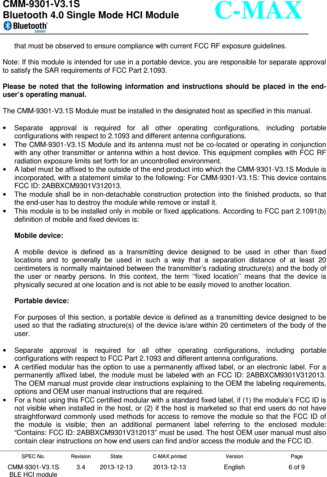  CMM-9301-V3.1S Bluetooth 4.0 Single Mode HCI Module     SPEC No. CMM-9301-V3.1S BLE HCI module Revision 3.4 State 2013-12-13 C-MAX printed  2013-12-13 Version English Page 6 of 9  C-MAX that must be observed to ensure compliance with current FCC RF exposure guidelines.  Note: If this module is intended for use in a portable device, you are responsible for separate approval to satisfy the SAR requirements of FCC Part 2.1093.  Please  be  noted  that  the  following  information  and  instructions  should  be  placed  in  the  end-user’s operating manual.  The CMM-9301-V3.1S Module must be installed in the designated host as specified in this manual.  •  Separate  approval  is  required  for  all  other  operating  configurations,  including  portable configurations with respect to 2.1093 and different antenna configurations. •  The CMM-9301-V3.1S Module and its antenna must not be co-located or operating in conjunction with any other transmitter or antenna within a host device. This equipment complies with FCC RF radiation exposure limits set forth for an uncontrolled environment. •  A label must be affixed to the outside of the end product into which the CMM-9301-V3.1S Module is incorporated, with a statement similar to the following: For CMM-9301-V3.1S: This device contains FCC ID: 2ABBXCM9301V312013. •  The  module  shall  be in non-detachable construction  protection into the  finished products,  so that the end-user has to destroy the module while remove or install it. •  This module is to be installed only in mobile or fixed applications. According to FCC part 2.1091(b) definition of mobile and fixed devices is:  Mobile device:  A  mobile  device  is  defined  as  a  transmitting  device  designed  to  be  used  in  other  than  fixed locations  and  to  generally  be  used  in  such  a  way  that  a  separation  distance  of  at  least  20 centimeters is normally maintained between the transmitter’s radiating structure(s) and the body of the  user  or  nearby  persons.  In  this  context,  the  term  ‘‘fixed  location’’  means  that  the  device  is physically secured at one location and is not able to be easily moved to another location.  Portable device:  For purposes of this section, a portable device is defined as a transmitting device designed to be used so that the radiating structure(s) of the device is/are within 20 centimeters of the body of the user.  •  Separate  approval  is  required  for  all  other  operating  configurations,  including  portable configurations with respect to FCC Part 2.1093 and different antenna configurations. •  A certified modular has the option to use a permanently affixed label, or an electronic label. For a permanently affixed label, the module must be labeled with an FCC ID: 2ABBXCM9301V312013. The OEM manual must provide clear instructions explaining to the OEM the labeling requirements, options and OEM user manual instructions that are required. •  For a host using this FCC certified modular with a standard fixed label, if (1) the module’s FCC ID is not visible when installed in the host, or (2) if the host is marketed so that end users do not have straightforward commonly used methods for  access to remove the module so that the FCC ID of the  module  is  visible;  then  an  additional  permanent  label  referring  to  the  enclosed  module: “Contains: FCC ID: 2ABBXCM9301V312013” must be used. The host OEM user manual must also contain clear instructions on how end users can find and/or access the module and the FCC ID. 