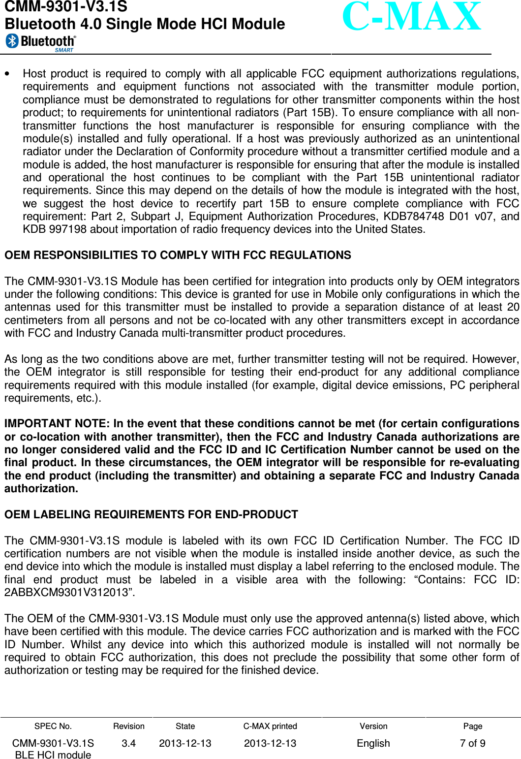  CMM-9301-V3.1S Bluetooth 4.0 Single Mode HCI Module     SPEC No. CMM-9301-V3.1S BLE HCI module Revision 3.4 State 2013-12-13 C-MAX printed  2013-12-13 Version English Page 7 of 9  C-MAX •  Host  product is  required  to  comply  with  all  applicable  FCC  equipment  authorizations  regulations, requirements  and  equipment  functions  not  associated  with  the  transmitter  module  portion, compliance must be demonstrated to regulations for other transmitter components within the host product; to requirements for unintentional radiators (Part 15B). To ensure compliance with all non-transmitter  functions  the  host  manufacturer  is  responsible  for  ensuring  compliance  with  the module(s)  installed  and  fully  operational.  If  a  host  was  previously  authorized  as  an  unintentional radiator under the Declaration of Conformity procedure without a transmitter certified module and a module is added, the host manufacturer is responsible for ensuring that after the module is installed and  operational  the  host  continues  to  be  compliant  with  the  Part  15B  unintentional  radiator requirements. Since this may depend on the details of how the module is integrated with the host, we  suggest  the  host  device  to  recertify  part  15B  to  ensure  complete  compliance  with  FCC requirement:  Part  2,  Subpart  J,  Equipment  Authorization  Procedures,  KDB784748  D01  v07,  and KDB 997198 about importation of radio frequency devices into the United States.  OEM RESPONSIBILITIES TO COMPLY WITH FCC REGULATIONS  The CMM-9301-V3.1S Module has been certified for integration into products only by OEM integrators under the following conditions: This device is granted for use in Mobile only configurations in which the antennas  used  for  this  transmitter  must  be  installed  to  provide  a  separation  distance  of  at  least  20 centimeters from all persons and not be co-located with any other transmitters except in accordance with FCC and Industry Canada multi-transmitter product procedures.  As long as the two conditions above are met, further transmitter testing will not be required. However, the  OEM  integrator  is  still  responsible  for  testing  their  end-product  for  any  additional  compliance requirements required with this module installed (for example, digital device emissions, PC peripheral requirements, etc.).  IMPORTANT NOTE: In the event that these conditions cannot be met (for certain configurations or co-location with another transmitter), then the FCC and Industry Canada authorizations are no longer considered valid and the FCC ID and IC Certification Number cannot be used on the final product. In these circumstances, the OEM integrator will be responsible for re-evaluating the end product (including the transmitter) and obtaining a separate FCC and Industry Canada authorization.  OEM LABELING REQUIREMENTS FOR END-PRODUCT  The  CMM-9301-V3.1S  module  is  labeled  with  its  own  FCC  ID  Certification  Number.  The  FCC  ID certification numbers are  not  visible when the  module  is  installed  inside another  device, as  such  the end device into which the module is installed must display a label referring to the enclosed module. The final  end  product  must  be  labeled  in  a  visible  area  with  the  following:  “Contains:  FCC  ID: 2ABBXCM9301V312013”.  The OEM of the CMM-9301-V3.1S Module must only use the approved antenna(s) listed above, which have been certified with this module. The device carries FCC authorization and is marked with the FCC ID  Number.  Whilst  any  device  into  which  this  authorized  module  is  installed  will  not  normally  be required  to  obtain  FCC  authorization,  this  does  not  preclude  the  possibility  that  some  other  form  of authorization or testing may be required for the finished device. 