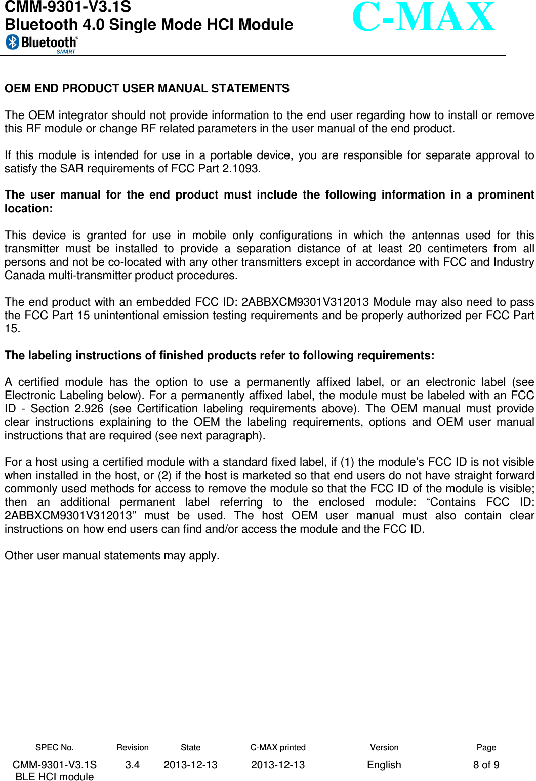  CMM-9301-V3.1S Bluetooth 4.0 Single Mode HCI Module     SPEC No. CMM-9301-V3.1S BLE HCI module Revision 3.4 State 2013-12-13 C-MAX printed  2013-12-13 Version English Page 8 of 9  C-MAX  OEM END PRODUCT USER MANUAL STATEMENTS  The OEM integrator should not provide information to the end user regarding how to install or remove this RF module or change RF related parameters in the user manual of the end product.  If  this module  is  intended for  use in  a  portable device,  you  are  responsible  for  separate  approval  to satisfy the SAR requirements of FCC Part 2.1093.  The  user  manual  for  the  end  product  must  include  the  following  information  in  a  prominent location:  This  device  is  granted  for  use  in  mobile  only  configurations  in  which  the  antennas  used  for  this transmitter  must  be  installed  to  provide  a  separation  distance  of  at  least  20  centimeters  from  all persons and not be co-located with any other transmitters except in accordance with FCC and Industry Canada multi-transmitter product procedures.  The end product with an embedded FCC ID: 2ABBXCM9301V312013 Module may also need to pass the FCC Part 15 unintentional emission testing requirements and be properly authorized per FCC Part 15.  The labeling instructions of finished products refer to following requirements:  A  certified  module  has  the  option  to  use  a  permanently  affixed  label,  or  an  electronic  label  (see Electronic Labeling below). For a permanently affixed label, the module must be labeled with an FCC ID  -  Section  2.926  (see  Certification  labeling  requirements  above).  The  OEM  manual  must  provide clear  instructions  explaining  to  the  OEM  the  labeling  requirements,  options  and  OEM  user  manual instructions that are required (see next paragraph).  For a host using a certified module with a standard fixed label, if (1) the module’s FCC ID is not visible when installed in the host, or (2) if the host is marketed so that end users do not have straight forward commonly used methods for access to remove the module so that the FCC ID of the module is visible; then  an  additional  permanent  label  referring  to  the  enclosed  module:  “Contains  FCC  ID: 2ABBXCM9301V312013”  must  be  used.  The  host  OEM  user  manual  must  also  contain  clear instructions on how end users can find and/or access the module and the FCC ID.  Other user manual statements may apply.    