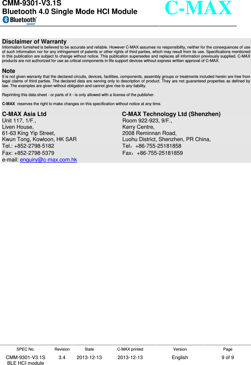  CMM-9301-V3.1S Bluetooth 4.0 Single Mode HCI Module     SPEC No. CMM-9301-V3.1S BLE HCI module Revision 3.4 State 2013-12-13 C-MAX printed  2013-12-13 Version English Page 9 of 9  C-MAX     Disclaimer of Warranty Information furnished is believed to be accurate and reliable. However C-MAX assumes no responsibility, neither for the consequences of use of such information nor for any infringement of patents or other rights of third parties, which may result from its use. Specifications mentioned in this publication are subject to change without notice. This publication supersedes and replaces all information previously supplied. C-MAX products are not authorized for use as critical components in life support devices without express written approval of C-MAX.    Note It is not given warranty that the declared circuits, devices, facilities, components, assembly groups or treatments included herein are free from legal claims of third parties. The declared data are serving only to description of product. They are not guaranteed properties as defined by law. The examples are given without obligation and cannot give rise to any liability.   Reprinting this data sheet - or parts of it - is only allowed with a license of the publisher.  C-MAX  reserves the right to make changes on this specification without notice at any time.   C-MAX Asia Ltd                C-MAX Technology Ltd (Shenzhen) Unit 117, 1/F.,                  Room 922-923, 9/F., Liven House,                   Kerry Centre, 61-63 King Yip Street,                2008 Reminnan Road,   Kwun Tong, Kowloon, HK SAR             Luohu District, Shenzhen, PR China, Tel.: +852-2798-5182                Tel +86-755-25181858 Fax: +852-2798-5379                  Fax +86-755-25181859 e-mail: enquiry@c-max.com.hk  