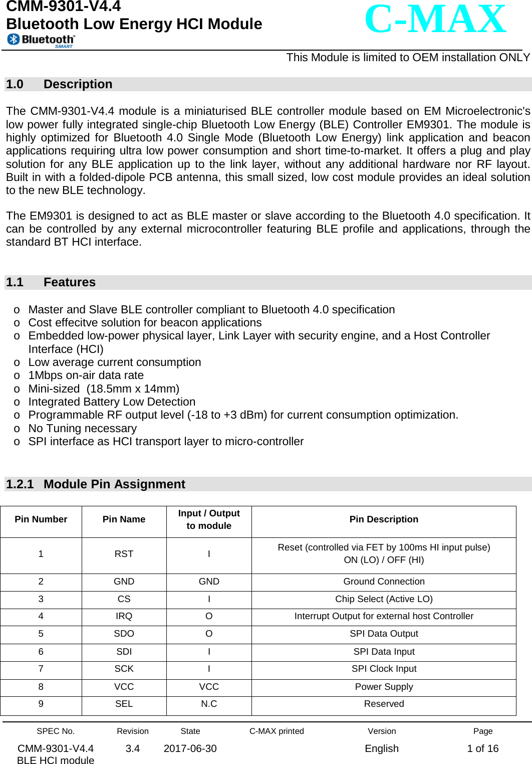   CMM-9301-V4.4 Bluetooth Low Energy HCI Module                                                                                                      This Module is limited to OEM installation ONLY  SPEC No. CMM-9301-V4.4   BLE HCI module Revision 3.4 State 2017-06-30 C-MAX printed   Version English Page 1 of 16  C-MAX  1.0 Description  The CMM-9301-V4.4 module is a miniaturised BLE controller module based on EM Microelectronic&apos;s low power fully integrated single-chip Bluetooth Low Energy (BLE) Controller EM9301. The module is highly optimized for Bluetooth 4.0 Single Mode (Bluetooth Low Energy) link application and beacon applications requiring ultra low power consumption and short time-to-market. It offers a plug and play solution for any BLE application up to the link layer, without any additional hardware nor RF layout. Built in with a folded-dipole PCB antenna, this small sized, low cost module provides an ideal solution to the new BLE technology.  The EM9301 is designed to act as BLE master or slave according to the Bluetooth 4.0 specification. It can be controlled by any external microcontroller featuring BLE profile and applications, through the standard BT HCI interface.    1.1 Features  o Master and Slave BLE controller compliant to Bluetooth 4.0 specification o Cost effecitve solution for beacon applications o Embedded low-power physical layer, Link Layer with security engine, and a Host Controller Interface (HCI) o Low average current consumption o 1Mbps on-air data rate o Mini-sized  (18.5mm x 14mm) o Integrated Battery Low Detection o Programmable RF output level (-18 to +3 dBm) for current consumption optimization. o No Tuning necessary o SPI interface as HCI transport layer to micro-controller   1.2.1 Module Pin Assignment   Pin Number Pin Name Input / Output    to module Pin Description 1  RST  I  Reset (controlled via FET by 100ms HI input pulse)           ON (LO) / OFF (HI) 2  GND GND Ground Connection 3  CS  I  Chip Select (Active LO) 4  IRQ  O  Interrupt Output for external host Controller 5  SDO  O  SPI Data Output 6  SDI  I  SPI Data Input 7  SCK  I  SPI Clock Input   8  VCC VCC Power Supply 9  SEL  N.C Reserved 