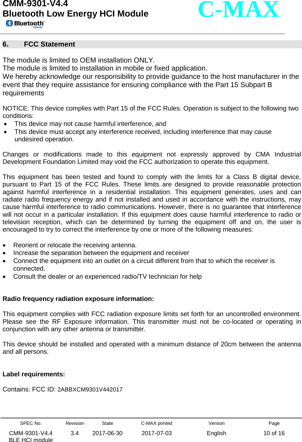  CMM-9301-V4.4 Bluetooth Low Energy HCI Module         SPEC No. CMM-9301-V4.4   BLE HCI module Revision 3.4 State 2017-06-30 C-MAX printed  2017-07-03 Version English Page 10 of 16  C-MAX 6.  FCC Statement  The module is limited to OEM installation ONLY. The module is limited to installation in mobile or fixed application. We hereby acknowledge our responsibility to provide guidance to the host manufacturer in the event that they require assistance for ensuring compliance with the Part 15 Subpart B requirements  NOTICE: This device complies with Part 15 of the FCC Rules. Operation is subject to the following two conditions:  • This device may not cause harmful interference, and  • This device must accept any interference received, including interference that may cause undesired operation.  Changes or modifications made to this equipment not expressly approved by CMA Industrial Development Foundation Limited may void the FCC authorization to operate this equipment.  This equipment has been tested and found to comply with the limits for a Class B digital device, pursuant to Part 15 of the FCC Rules. These limits are designed to provide reasonable protection against harmful interference in a residential installation. This equipment generates, uses and can radiate radio frequency energy and if not installed and used in accordance with the instructions, may cause harmful interference to radio communications. However, there is no guarantee that interference will not occur in a particular installation. If this equipment does cause harmful interference to radio or television reception, which can be determined by turning the equipment off and on, the user is encouraged to try to correct the interference by one or more of the following measures:  • Reorient or relocate the receiving antenna. • Increase the separation between the equipment and receiver • Connect the equipment into an outlet on a circuit different from that to which the receiver is connected. • Consult the dealer or an experienced radio/TV technician for help   Radio frequency radiation exposure information:  This equipment complies with FCC radiation exposure limits set forth for an uncontrolled environment. Please see the RF Exposure information. This transmitter must not be co-located or operating in conjunction with any other antenna or transmitter.  This device should be installed and operated with a minimum distance of 20cm between the antenna and all persons.   Label requirements:  Contains: FCC ID: 2ABBXCM9301V442017    