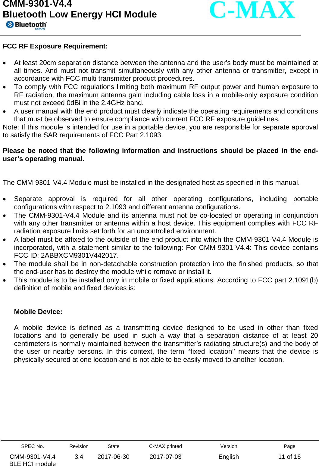  CMM-9301-V4.4 Bluetooth Low Energy HCI Module         SPEC No. CMM-9301-V4.4   BLE HCI module Revision 3.4 State 2017-06-30 C-MAX printed  2017-07-03 Version English Page 11 of 16  C-MAX FCC RF Exposure Requirement:  • At least 20cm separation distance between the antenna and the user’s body must be maintained at all times. And must not transmit simultaneously with any other antenna or transmitter, except in accordance with FCC multi transmitter product procedures. • To comply with FCC regulations limiting both maximum RF output power and human exposure to RF radiation, the maximum antenna gain including cable loss in a mobile-only exposure condition must not exceed 0dBi in the 2.4GHz band. • A user manual with the end product must clearly indicate the operating requirements and conditions that must be observed to ensure compliance with current FCC RF exposure guidelines. Note: If this module is intended for use in a portable device, you are responsible for separate approval to satisfy the SAR requirements of FCC Part 2.1093.  Please be noted that the following information and instructions should be placed in the end-user’s operating manual.   The CMM-9301-V4.4 Module must be installed in the designated host as specified in this manual.  • Separate approval is required for all other operating configurations, including portable configurations with respect to 2.1093 and different antenna configurations. • The CMM-9301-V4.4 Module and its antenna must not be co-located or operating in conjunction with any other transmitter or antenna within a host device. This equipment complies with FCC RF radiation exposure limits set forth for an uncontrolled environment. • A label must be affixed to the outside of the end product into which the CMM-9301-V4.4 Module is incorporated, with a statement similar to the following: For CMM-9301-V4.4: This device contains FCC ID: 2ABBXCM9301V442017. • The module shall be in non-detachable construction protection into the finished products, so that the end-user has to destroy the module while remove or install it. • This module is to be installed only in mobile or fixed applications. According to FCC part 2.1091(b) definition of mobile and fixed devices is:   Mobile Device:  A mobile device is defined as a transmitting device designed to be used in other than fixed locations and to generally be used in such a way that a separation distance of at least 20 centimeters is normally maintained between the transmitter’s radiating structure(s) and the body of the user or nearby persons. In this context, the term ‘‘fixed location’’ means that the device is physically secured at one location and is not able to be easily moved to another location.          