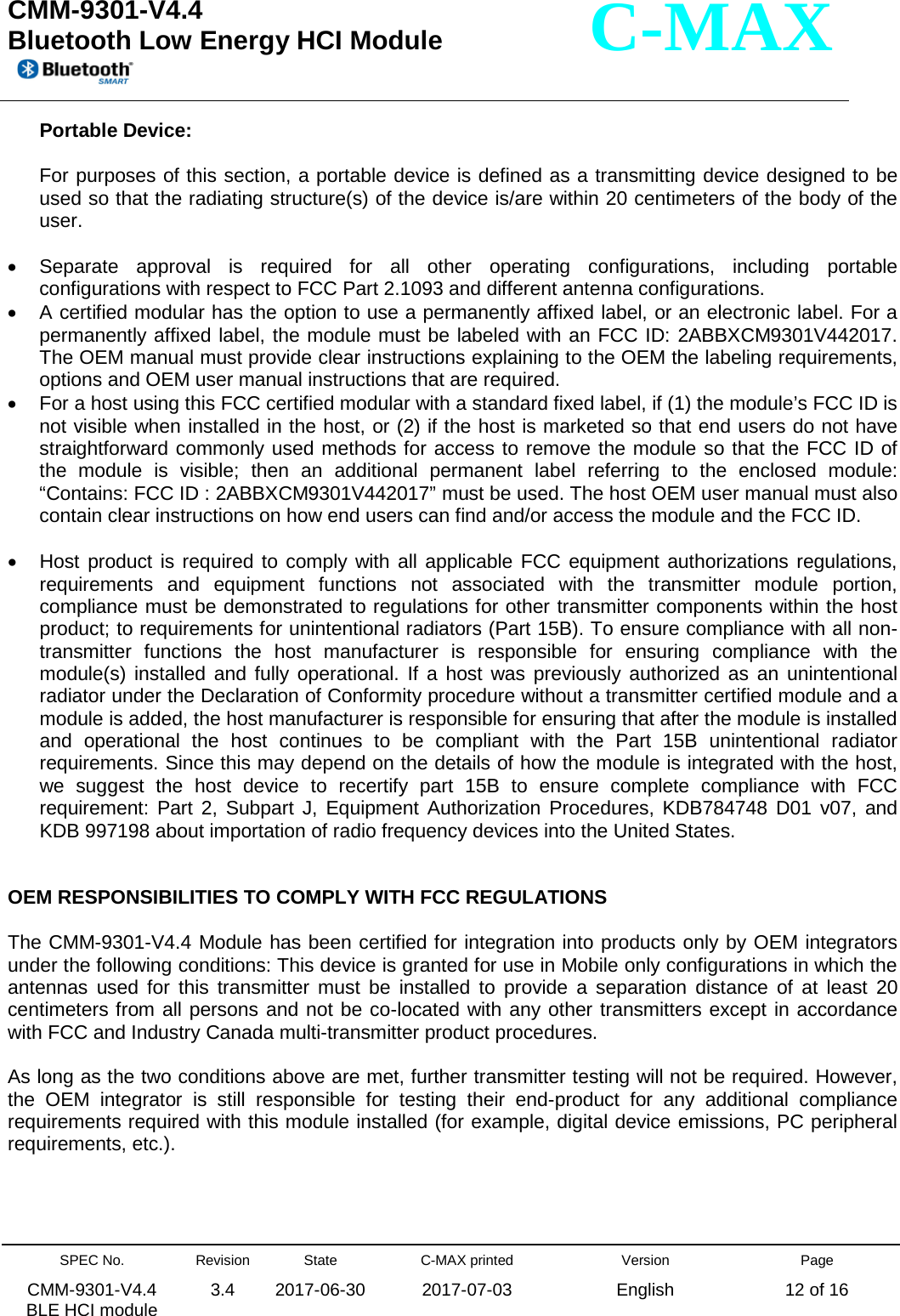  CMM-9301-V4.4 Bluetooth Low Energy HCI Module         SPEC No. CMM-9301-V4.4   BLE HCI module Revision 3.4 State 2017-06-30 C-MAX printed  2017-07-03 Version English Page 12 of 16  C-MAX Portable Device:  For purposes of this section, a portable device is defined as a transmitting device designed to be used so that the radiating structure(s) of the device is/are within 20 centimeters of the body of the user.  • Separate approval is required for all other operating configurations, including portable configurations with respect to FCC Part 2.1093 and different antenna configurations. • A certified modular has the option to use a permanently affixed label, or an electronic label. For a permanently affixed label, the module must be labeled with an FCC ID: 2ABBXCM9301V442017. The OEM manual must provide clear instructions explaining to the OEM the labeling requirements, options and OEM user manual instructions that are required. • For a host using this FCC certified modular with a standard fixed label, if (1) the module’s FCC ID is not visible when installed in the host, or (2) if the host is marketed so that end users do not have straightforward commonly used methods for access to remove the module so that the FCC ID of the module is visible; then an additional permanent label referring to the enclosed module: “Contains: FCC ID : 2ABBXCM9301V442017” must be used. The host OEM user manual must also contain clear instructions on how end users can find and/or access the module and the FCC ID.  • Host product is required to comply with all applicable FCC equipment authorizations regulations, requirements and equipment functions not associated with the transmitter module portion, compliance must be demonstrated to regulations for other transmitter components within the host product; to requirements for unintentional radiators (Part 15B). To ensure compliance with all non-transmitter functions the host manufacturer is responsible for ensuring compliance with the module(s) installed and fully operational. If a host was previously authorized as an unintentional radiator under the Declaration of Conformity procedure without a transmitter certified module and a module is added, the host manufacturer is responsible for ensuring that after the module is installed and operational the host continues to be compliant with the Part 15B unintentional radiator requirements. Since this may depend on the details of how the module is integrated with the host, we suggest the host device to recertify part 15B to ensure complete compliance with FCC requirement: Part 2, Subpart J, Equipment Authorization Procedures, KDB784748 D01 v07, and KDB 997198 about importation of radio frequency devices into the United States.   OEM RESPONSIBILITIES TO COMPLY WITH FCC REGULATIONS  The CMM-9301-V4.4 Module has been certified for integration into products only by OEM integrators under the following conditions: This device is granted for use in Mobile only configurations in which the antennas used for this transmitter must be installed to provide a separation distance of at least 20 centimeters from all persons and not be co-located with any other transmitters except in accordance with FCC and Industry Canada multi-transmitter product procedures.  As long as the two conditions above are met, further transmitter testing will not be required. However, the OEM integrator is still responsible for testing their end-product for any additional compliance requirements required with this module installed (for example, digital device emissions, PC peripheral requirements, etc.).    
