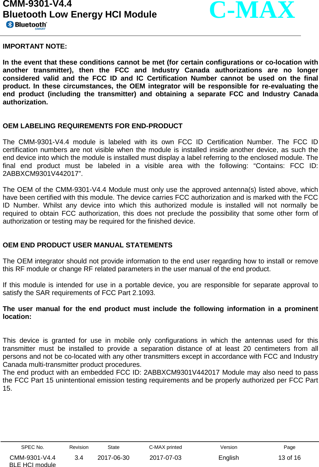  CMM-9301-V4.4 Bluetooth Low Energy HCI Module         SPEC No. CMM-9301-V4.4   BLE HCI module Revision 3.4 State 2017-06-30 C-MAX printed  2017-07-03 Version English Page 13 of 16  C-MAX IMPORTANT NOTE:   In the event that these conditions cannot be met (for certain configurations or co-location with another transmitter), then the FCC and Industry Canada authorizations are no longer considered valid and the FCC ID and IC Certification Number cannot be used on the final product. In these circumstances, the OEM integrator will be responsible for re-evaluating the end product (including the transmitter) and obtaining a separate FCC and Industry Canada authorization.   OEM LABELING REQUIREMENTS FOR END-PRODUCT  The CMM-9301-V4.4 module is labeled with its own FCC ID Certification Number. The FCC ID certification numbers are not visible when the module is installed inside another device, as such the end device into which the module is installed must display a label referring to the enclosed module. The final end product must be labeled in a visible area with the following: “Contains: FCC ID: 2ABBXCM9301V442017”.  The OEM of the CMM-9301-V4.4 Module must only use the approved antenna(s) listed above, which have been certified with this module. The device carries FCC authorization and is marked with the FCC ID Number. Whilst any device into which this authorized module is installed will not normally be required to obtain FCC authorization, this does not preclude the possibility that some other form of authorization or testing may be required for the finished device.   OEM END PRODUCT USER MANUAL STATEMENTS  The OEM integrator should not provide information to the end user regarding how to install or remove this RF module or change RF related parameters in the user manual of the end product.  If this module is intended for use in a portable device, you are responsible for separate approval to satisfy the SAR requirements of FCC Part 2.1093.  The user manual for the end product must include the following information in a prominent location:   This device is granted for use in mobile only configurations in which the antennas used for this transmitter must be installed to provide a separation distance of at least 20 centimeters from all persons and not be co-located with any other transmitters except in accordance with FCC and Industry Canada multi-transmitter product procedures. The end product with an embedded FCC ID: 2ABBXCM9301V442017 Module may also need to pass the FCC Part 15 unintentional emission testing requirements and be properly authorized per FCC Part 15.       