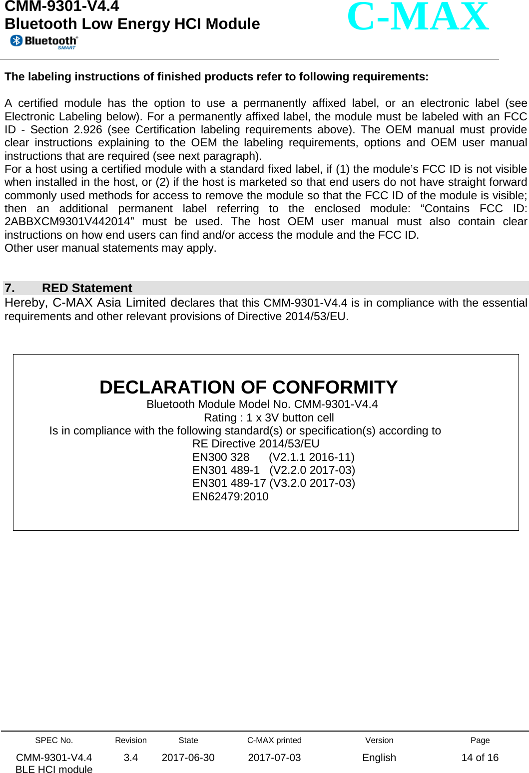  CMM-9301-V4.4 Bluetooth Low Energy HCI Module         SPEC No. CMM-9301-V4.4   BLE HCI module Revision 3.4 State 2017-06-30 C-MAX printed  2017-07-03 Version English Page 14 of 16  C-MAX The labeling instructions of finished products refer to following requirements:  A certified module has the option to use a permanently affixed label, or an electronic label (see Electronic Labeling below). For a permanently affixed label, the module must be labeled with an FCC ID  -  Section 2.926 (see Certification labeling requirements above). The OEM manual must provide clear instructions explaining to the OEM the labeling requirements, options and OEM user manual instructions that are required (see next paragraph). For a host using a certified module with a standard fixed label, if (1) the module’s FCC ID is not visible when installed in the host, or (2) if the host is marketed so that end users do not have straight forward commonly used methods for access to remove the module so that the FCC ID of the module is visible; then an additional permanent label referring to the enclosed module: “Contains FCC ID: 2ABBXCM9301V442014” must be used. The host OEM user manual must also contain clear instructions on how end users can find and/or access the module and the FCC ID. Other user manual statements may apply.   7.  RED Statement Hereby, C-MAX Asia Limited declares that this CMM-9301-V4.4 is in compliance with the essential requirements and other relevant provisions of Directive 2014/53/EU.         DECLARATION OF CONFORMITY Bluetooth Module Model No. CMM-9301-V4.4 Rating : 1 x 3V button cell Is in compliance with the following standard(s) or specification(s) according to RE Directive 2014/53/EU EN300 328      (V2.1.1 2016-11) EN301 489-1   (V2.2.0 2017-03) EN301 489-17 (V3.2.0 2017-03) EN62479:2010 
