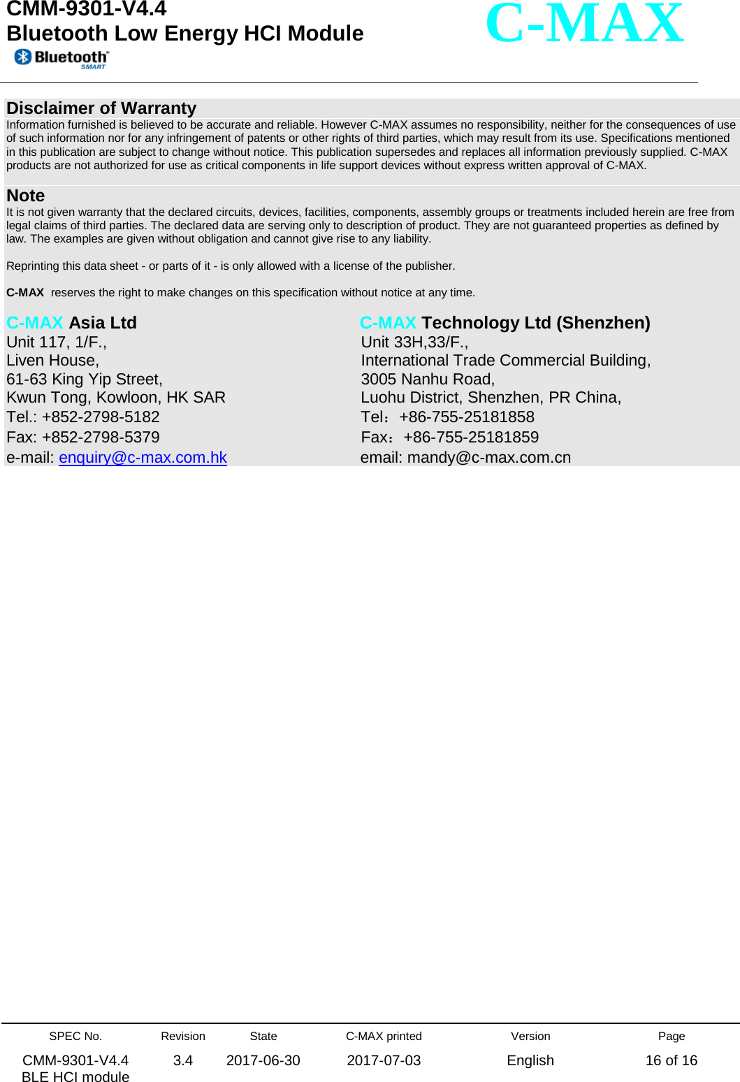  CMM-9301-V4.4 Bluetooth Low Energy HCI Module         SPEC No. CMM-9301-V4.4   BLE HCI module Revision 3.4 State 2017-06-30 C-MAX printed  2017-07-03 Version English Page 16 of 16  C-MAX Disclaimer of Warranty Information furnished is believed to be accurate and reliable. However C-MAX assumes no responsibility, neither for the consequences of use of such information nor for any infringement of patents or other rights of third parties, which may result from its use. Specifications mentioned in this publication are subject to change without notice. This publication supersedes and replaces all information previously supplied. C-MAX products are not authorized for use as critical components in life support devices without express written approval of C-MAX.    Note It is not given warranty that the declared circuits, devices, facilities, components, assembly groups or treatments included herein are free from legal claims of third parties. The declared data are serving only to description of product. They are not guaranteed properties as defined by law. The examples are given without obligation and cannot give rise to any liability.   Reprinting this data sheet - or parts of it - is only allowed with a license of the publisher.  C-MAX  reserves the right to make changes on this specification without notice at any time.   C-MAX Asia Ltd            C-MAX Technology Ltd (Shenzhen) Unit 117, 1/F.,              Unit 33H,33/F., Liven House,              International Trade Commercial Building, 61-63 King Yip Street,             3005 Nanhu Road,   Kwun Tong, Kowloon, HK SAR             Luohu District, Shenzhen, PR China, Tel.: +852-2798-5182             Tel：+86-755-25181858 Fax: +852-2798-5379                Fax：+86-755-25181859 e-mail: enquiry@c-max.com.hk             email: mandy@c-max.com.cn    