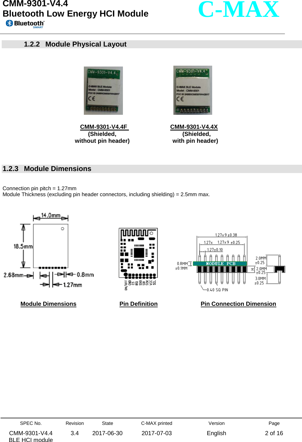  CMM-9301-V4.4 Bluetooth Low Energy HCI Module         SPEC No. CMM-9301-V4.4   BLE HCI module Revision 3.4 State 2017-06-30 C-MAX printed  2017-07-03 Version English Page 2 of 16  C-MAX 1.2.2  Module Physical Layout                                                                                              CMM-9301-V4.4F                          CMM-9301-V4.4X             without pin header)                          with pin header)                              (Shielded,                                        (Shielded,                                   1.2.3   Module Dimensions   Connection pin pitch = 1.27mm Module Thickness (excluding pin header connectors, including shielding) = 2.5mm max.                            Module Dimensions                          Pin Definition                           Pin Connection Dimension               