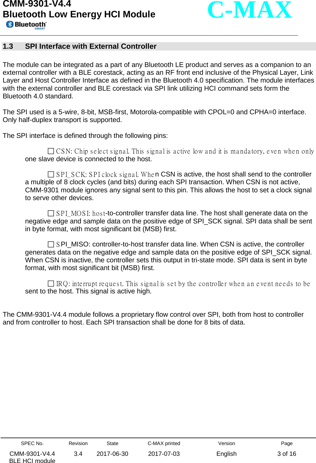  CMM-9301-V4.4 Bluetooth Low Energy HCI Module         SPEC No. CMM-9301-V4.4   BLE HCI module Revision 3.4 State 2017-06-30 C-MAX printed  2017-07-03 Version English Page 3 of 16  C-MAX 1.3  SPI Interface with External Controller  The module can be integrated as a part of any Bluetooth LE product and serves as a companion to an external controller with a BLE corestack, acting as an RF front end inclusive of the Physical Layer, Link Layer and Host Controller Interface as defined in the Bluetooth 4.0 specification. The module interfaces with the external controller and BLE corestack via SPI link utilizing HCI command sets form the Bluetooth 4.0 standard.  The SPI used is a 5-wire, 8-bit, MSB-first, Motorola-compatible with CPOL=0 and CPHA=0 interface. Only half-duplex transport is supported.   The SPI interface is defined through the following pins:        CSN: Chip select signal. This signal is active low and it is mandatory, even when only one slave device is connected to the host.         SPI_SCK: SPI clock signal. When CSN is active, the host shall send to the controller a multiple of 8 clock cycles (and bits) during each SPI transaction. When CSN is not active, CMM-9301 module ignores any signal sent to this pin. This allows the host to set a clock signal to serve other devices.         SPI_MOSI: host-to-controller transfer data line. The host shall generate data on the negative edge and sample data on the positive edge of SPI_SCK signal. SPI data shall be sent in byte format, with most significant bit (MSB) first.         S PI_MISO: controller-to-host transfer data line. When CSN is active, the controller generates data on the negative edge and sample data on the positive edge of SPI_SCK signal. When CSN is inactive, the controller sets this output in tri-state mode. SPI data is sent in byte format, with most significant bit (MSB) first.         IRQ: interrupt request. This signal is set by the controller when an event needs to be sent to the host. This signal is active high.   The CMM-9301-V4.4 module follows a proprietary flow control over SPI, both from host to controller and from controller to host. Each SPI transaction shall be done for 8 bits of data.  
