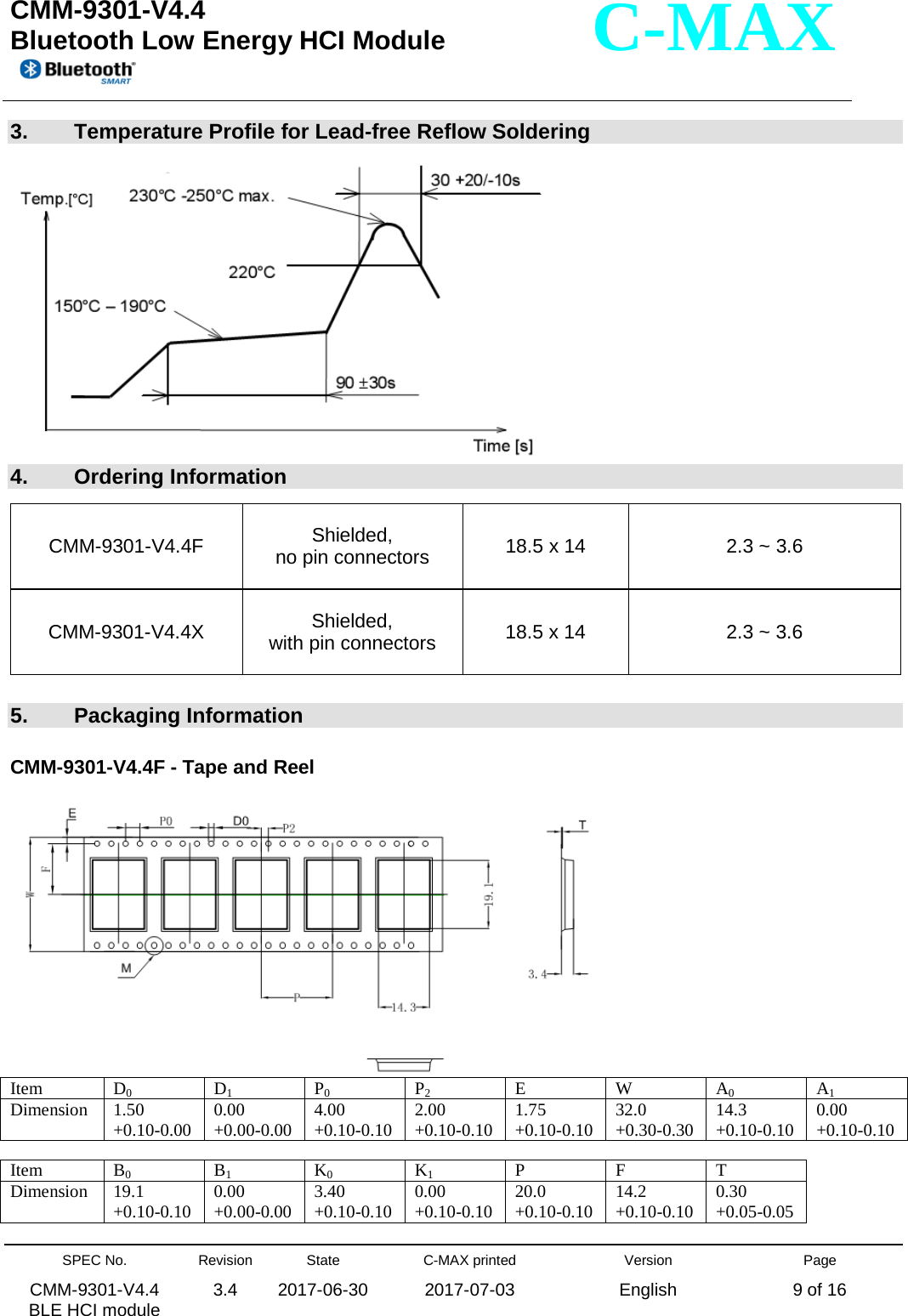  CMM-9301-V4.4 Bluetooth Low Energy HCI Module         SPEC No. CMM-9301-V4.4   BLE HCI module Revision 3.4 State 2017-06-30 C-MAX printed  2017-07-03 Version English Page 9 of 16  C-MAX 3.  Temperature Profile for Lead-free Reflow Soldering   4.  Ordering Information  5.  Packaging Information  CMM-9301-V4.4F - Tape and Reel   Item  D0 D1 P0 P2 E W A0 A1 Dimension 1.50 +0.10-0.00 0.00 +0.00-0.00 4.00 +0.10-0.10 2.00 +0.10-0.10 1.75 +0.10-0.10 32.0 +0.30-0.30 14.3 +0.10-0.10 0.00 +0.10-0.10  Item  B0 B1 K0 K1 P F T Dimension 19.1 +0.10-0.10 0.00 +0.00-0.00 3.40 +0.10-0.10 0.00 +0.10-0.10 20.0 +0.10-0.10 14.2 +0.10-0.10 0.30 +0.05-0.05 CMM-9301-V4.4F Shielded, no pin connectors 18.5 x 14  2.3 ~ 3.6 CMM-9301-V4.4X  Shielded, with pin connectors 18.5 x 14  2.3 ~ 3.6 