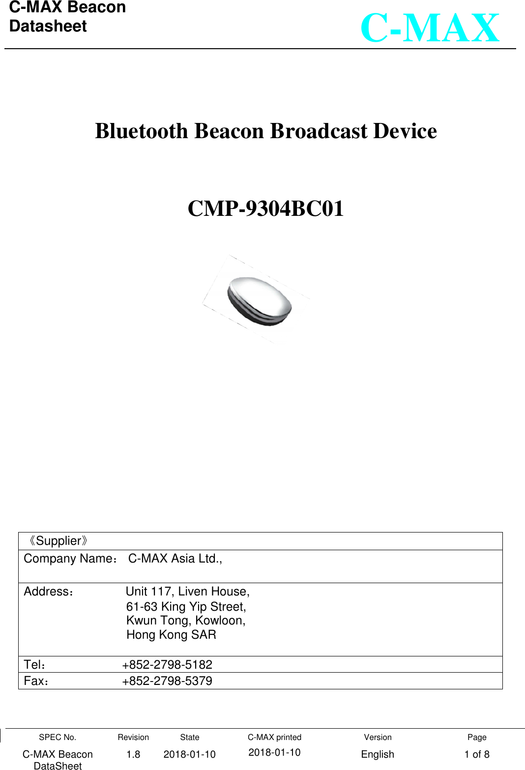 C-MAX Beacon  Datasheet    SPEC No. C-MAX Beacon DataSheet Revision 1.8 State 2018-01-10 C-MAX printed  2018-01-10 Version English Page 1 of 8  C-MAX   Bluetooth Beacon Broadcast Device   CMP-9304BC01              《Supplier》 Company Name： C-MAX Asia Ltd.,  Address：             Unit 117, Liven House,                                61-63 King Yip Street,                                Kwun Tong, Kowloon,                                Hong Kong SAR  Tel：                    +852-2798-5182 Fax：                   +852-2798-5379  