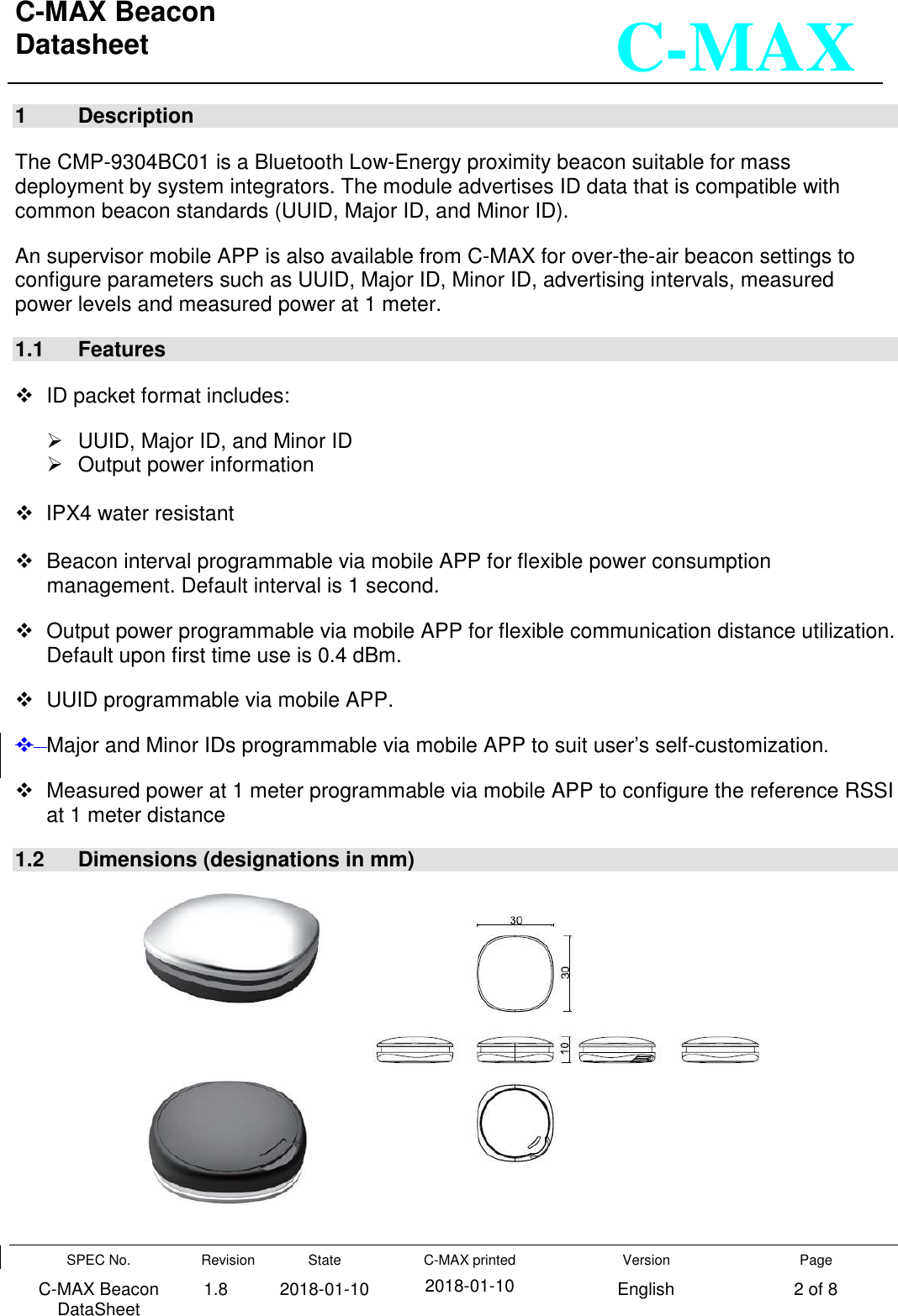 C-MAX Beacon  Datasheet   SPEC No. C-MAX Beacon DataSheet Revision 1.8 State 2018-01-10 C-MAX printed  2018-01-10 Version English Page 2 of 8  C-MAX 1  Description  The CMP-9304BC01 is a Bluetooth Low-Energy proximity beacon suitable for mass deployment by system integrators. The module advertises ID data that is compatible with common beacon standards (UUID, Major ID, and Minor ID).  An supervisor mobile APP is also available from C-MAX for over-the-air beacon settings to configure parameters such as UUID, Major ID, Minor ID, advertising intervals, measured  power levels and measured power at 1 meter. 1.1  Features    ID packet format includes:   UUID, Major ID, and Minor ID    Output power information      IPX4 water resistant     Beacon interval programmable via mobile APP for flexible power consumption management. Default interval is 1 second.   Output power programmable via mobile APP for flexible communication distance utilization. Default upon first time use is 0.4 dBm.   UUID programmable via mobile APP.   Major and Minor IDs programmable via mobile APP to suit user’s self-customization.   Measured power at 1 meter programmable via mobile APP to configure the reference RSSI at 1 meter distance 1.2  Dimensions (designations in mm)         