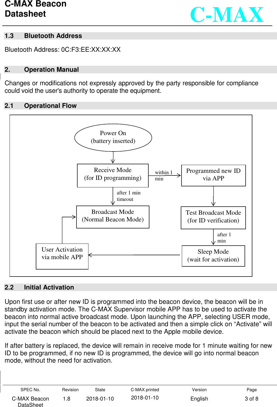 C-MAX Beacon  Datasheet   SPEC No. C-MAX Beacon DataSheet Revision 1.8 State 2018-01-10 C-MAX printed  2018-01-10 Version English Page 3 of 8  C-MAX 1.3   Bluetooth Address  Bluetooth Address: 0C:F3:EE:XX:XX:XX   2.   Operation Manual  Changes or modifications not expressly approved by the party responsible for compliance could void the user&apos;s authority to operate the equipment.  2.1   Operational Flow                             2.2   Initial Activation  Upon first use or after new ID is programmed into the beacon device, the beacon will be in standby activation mode. The C-MAX Supervisor mobile APP has to be used to activate the beacon into normal active broadcast mode. Upon launching the APP, selecting USER mode, input the serial number of the beacon to be activated and then a simple click on “Activate” will activate the beacon which should be placed next to the Apple mobile device. If after battery is replaced, the device will remain in receive mode for 1 minute waiting for new ID to be programmed, if no new ID is programmed, the device will go into normal beacon mode, without the need for activation.   Power On (battery inserted) Receive Mode (for ID programming) Broadcast Mode (Normal Beacon Mode) Programmed new ID via APP Test Broadcast Mode (for ID verification) Sleep Mode (wait for activation) User Activation via mobile APP within 1 min after 1 min after 1 min timeout 