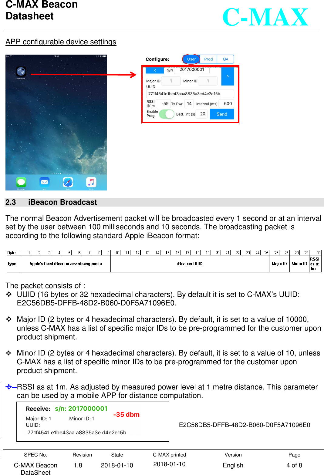 C-MAX Beacon  Datasheet   SPEC No. C-MAX Beacon DataSheet Revision 1.8 State 2018-01-10 C-MAX printed  2018-01-10 Version English Page 4 of 8  C-MAX APP configurable device settings        2.3   iBeacon Broadcast  The normal Beacon Advertisement packet will be broadcasted every 1 second or at an interval set by the user between 100 milliseconds and 10 seconds. The broadcasting packet is according to the following standard Apple iBeacon format:    The packet consists of :   UUID (16 bytes or 32 hexadecimal characters). By default it is set to C-MAX’s UUID:                    E2C56DB5-DFFB-48D2-B060-D0F5A71096E0.   Major ID (2 bytes or 4 hexadecimal characters). By default, it is set to a value of 10000, unless C-MAX has a list of specific major IDs to be pre-programmed for the customer upon product shipment.  Minor ID (2 bytes or 4 hexadecimal characters). By default, it is set to a value of 10, unless C-MAX has a list of specific minor IDs to be pre-programmed for the customer upon product shipment.    RSSI as at 1m. As adjusted by measured power level at 1 metre distance. This parameter can be used by a mobile APP for distance computation.     E2C56DB5-DFFB-48D2-B060-D0F5A71096E0 