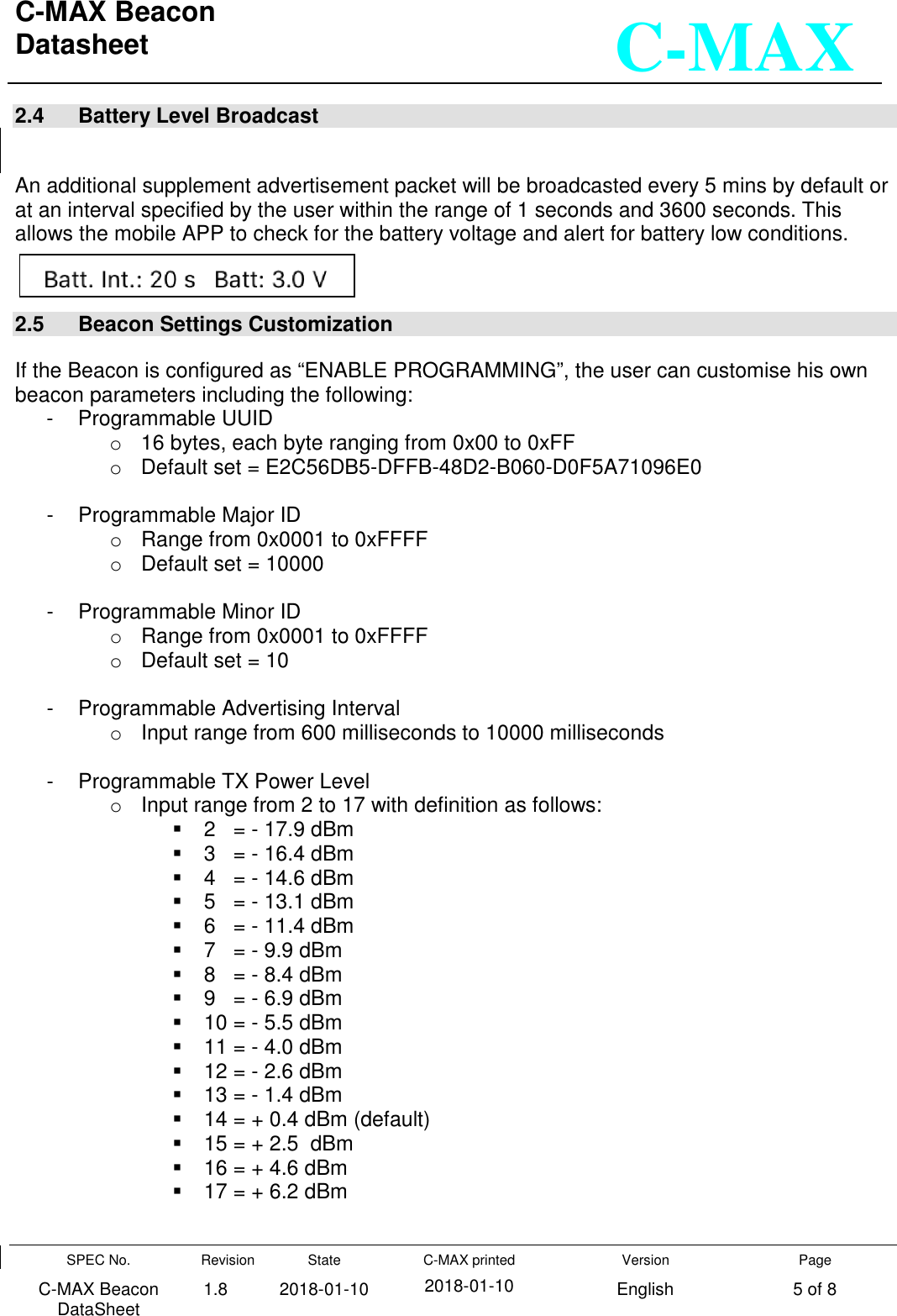 C-MAX Beacon  Datasheet   SPEC No. C-MAX Beacon DataSheet Revision 1.8 State 2018-01-10 C-MAX printed  2018-01-10 Version English Page 5 of 8  C-MAX 2.4   Battery Level Broadcast  An additional supplement advertisement packet will be broadcasted every 5 mins by default or at an interval specified by the user within the range of 1 seconds and 3600 seconds. This allows the mobile APP to check for the battery voltage and alert for battery low conditions.  2.5   Beacon Settings Customization  If the Beacon is configured as “ENABLE PROGRAMMING”, the user can customise his own beacon parameters including the following: -  Programmable UUID o  16 bytes, each byte ranging from 0x00 to 0xFF o  Default set = E2C56DB5-DFFB-48D2-B060-D0F5A71096E0  -  Programmable Major ID o  Range from 0x0001 to 0xFFFF o  Default set = 10000  -  Programmable Minor ID o  Range from 0x0001 to 0xFFFF o  Default set = 10  -  Programmable Advertising Interval o  Input range from 600 milliseconds to 10000 milliseconds  -  Programmable TX Power Level o  Input range from 2 to 17 with definition as follows:   2   = - 17.9 dBm   3   = - 16.4 dBm   4   = - 14.6 dBm   5   = - 13.1 dBm   6   = - 11.4 dBm   7   = - 9.9 dBm   8   = - 8.4 dBm   9   = - 6.9 dBm   10 = - 5.5 dBm   11 = - 4.0 dBm   12 = - 2.6 dBm   13 = - 1.4 dBm   14 = + 0.4 dBm (default)   15 = + 2.5  dBm    16 = + 4.6 dBm   17 = + 6.2 dBm  