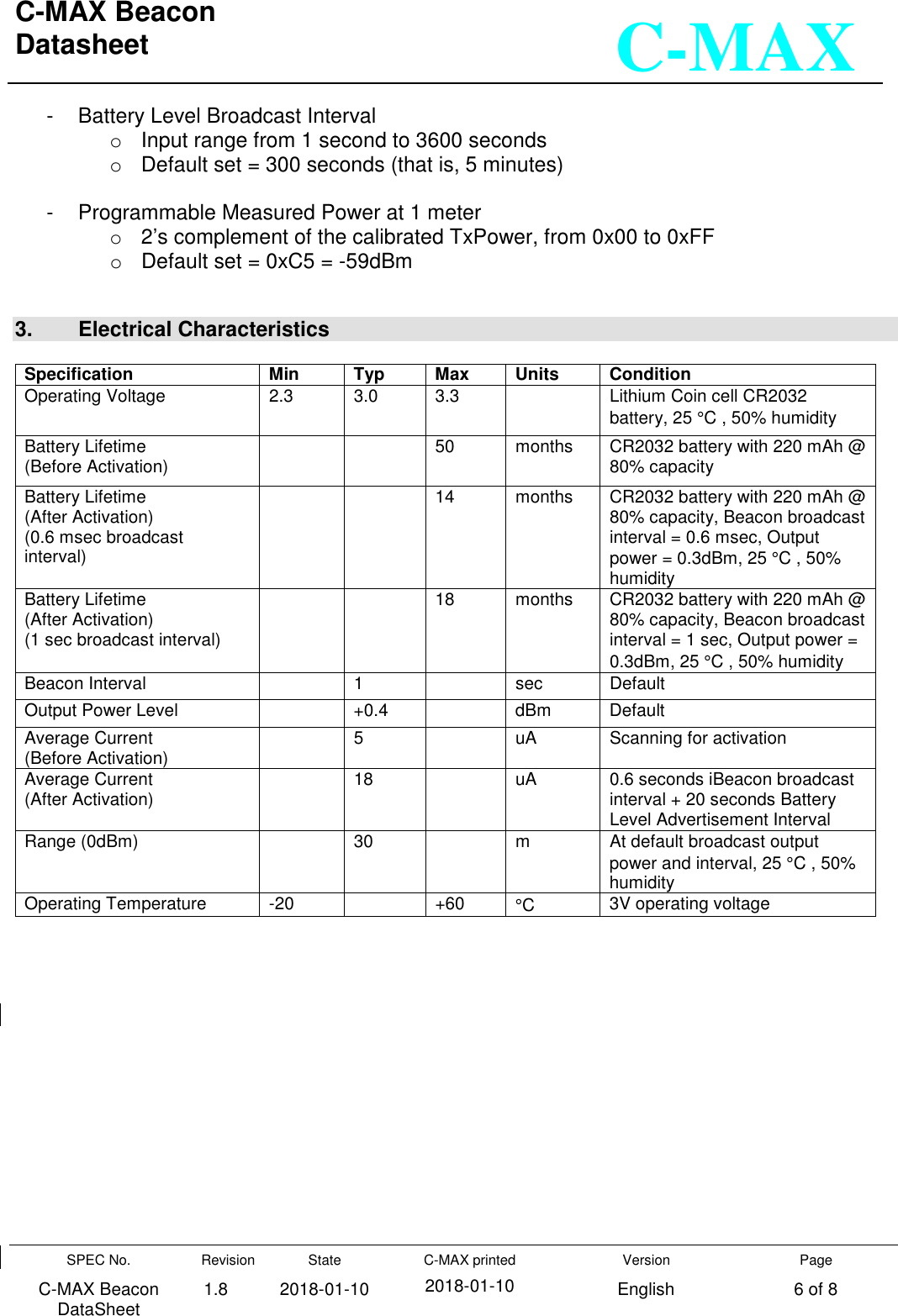 C-MAX Beacon  Datasheet   SPEC No. C-MAX Beacon DataSheet Revision 1.8 State 2018-01-10 C-MAX printed  2018-01-10 Version English Page 6 of 8  C-MAX -  Battery Level Broadcast Interval o  Input range from 1 second to 3600 seconds o  Default set = 300 seconds (that is, 5 minutes)  -  Programmable Measured Power at 1 meter o  2’s complement of the calibrated TxPower, from 0x00 to 0xFF o  Default set = 0xC5 = -59dBm   3.   Electrical Characteristics  Specification Min Typ Max Units Condition Operating Voltage  2.3  3.0  3.3    Lithium Coin cell CR2032 battery, 25 °C , 50% humidity Battery Lifetime  (Before Activation)      50  months  CR2032 battery with 220 mAh @ 80% capacity Battery Lifetime  (After Activation) (0.6 msec broadcast interval)     14  months  CR2032 battery with 220 mAh @ 80% capacity, Beacon broadcast interval = 0.6 msec, Output power = 0.3dBm, 25 °C , 50% humidity Battery Lifetime  (After Activation) (1 sec broadcast interval)     18  months  CR2032 battery with 220 mAh @ 80% capacity, Beacon broadcast interval = 1 sec, Output power = 0.3dBm, 25 °C , 50% humidity Beacon Interval    1    sec  Default Output Power Level    +0.4    dBm  Default Average Current  (Before Activation)    5    uA  Scanning for activation Average Current  (After Activation)    18    uA  0.6 seconds iBeacon broadcast interval + 20 seconds Battery Level Advertisement Interval Range (0dBm)    30    m  At default broadcast output power and interval, 25 °C , 50% humidity Operating Temperature   -20    +60  °C  3V operating voltage               