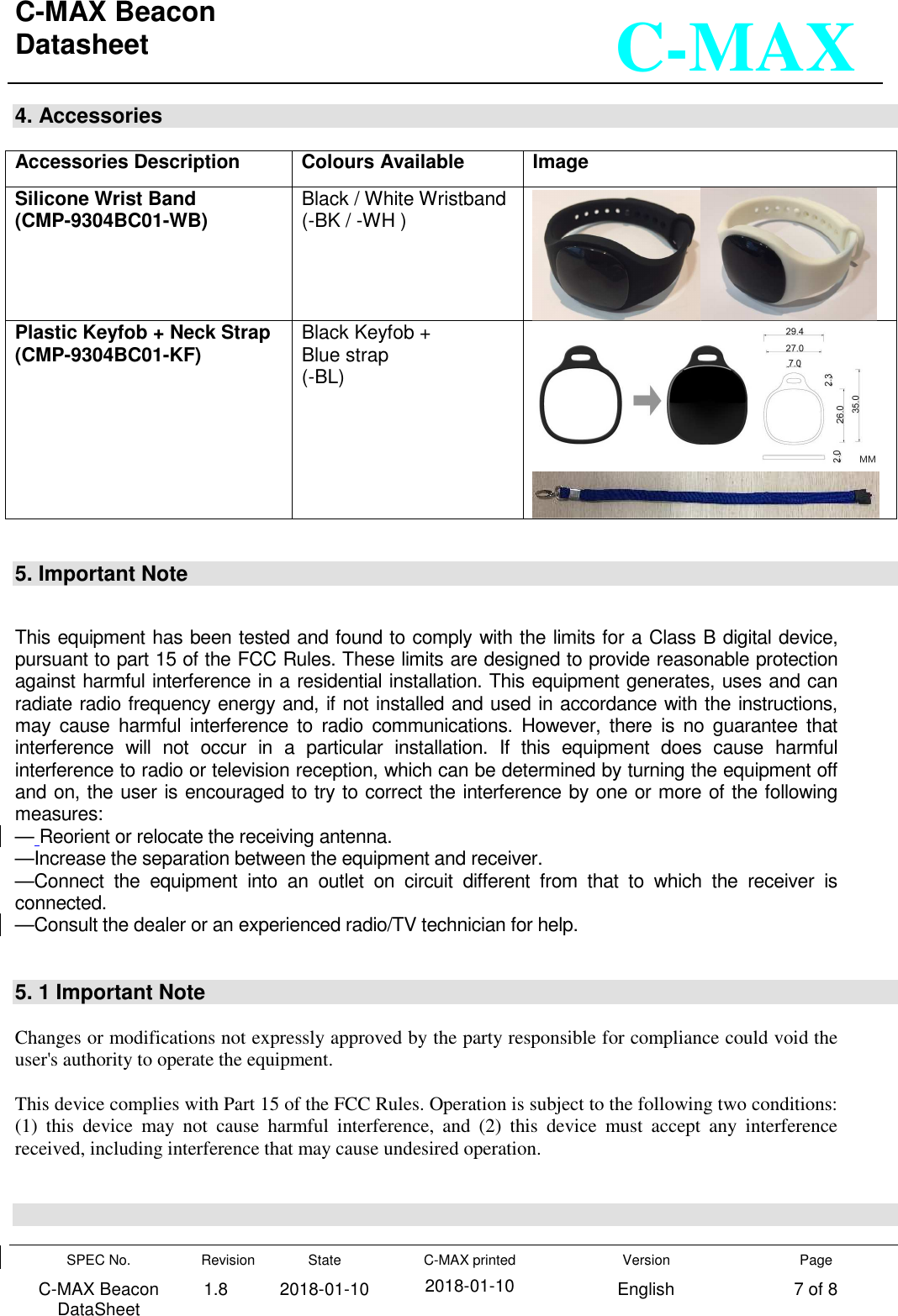 C-MAX Beacon  Datasheet   SPEC No. C-MAX Beacon DataSheet Revision 1.8 State 2018-01-10 C-MAX printed  2018-01-10 Version English Page 7 of 8  C-MAX 4. Accessories  Accessories Description Colours Available Image Silicone Wrist Band (CMP-9304BC01-WB) Black / White Wristband (-BK / -WH )  Plastic Keyfob + Neck Strap (CMP-9304BC01-KF) Black Keyfob + Blue strap (-BL)     5. Important Note   This equipment has been tested and found to comply with the limits for a Class B digital device, pursuant to part 15 of the FCC Rules. These limits are designed to provide reasonable protection against harmful interference in a residential installation. This equipment generates, uses and can radiate radio frequency energy and, if not installed and used in accordance with the instructions, may  cause  harmful  interference  to  radio  communications.  However,  there  is  no  guarantee  that interference  will  not  occur  in  a  particular  installation.  If  this  equipment  does  cause  harmful interference to radio or television reception, which can be determined by turning the equipment off and on, the user is encouraged to try to correct the interference by one or more of the following measures: — Reorient or relocate the receiving antenna. —Increase the separation between the equipment and receiver. —Connect  the  equipment  into  an  outlet  on  circuit  different  from  that  to  which  the  receiver  is connected. —Consult the dealer or an experienced radio/TV technician for help.   5. 1 Important Note  Changes or modifications not expressly approved by the party responsible for compliance could void the user&apos;s authority to operate the equipment.  This device complies with Part 15 of the FCC Rules. Operation is subject to the following two conditions: (1)  this  device  may  not  cause  harmful  interference,  and  (2)  this  device  must  accept  any  interference received, including interference that may cause undesired operation.    