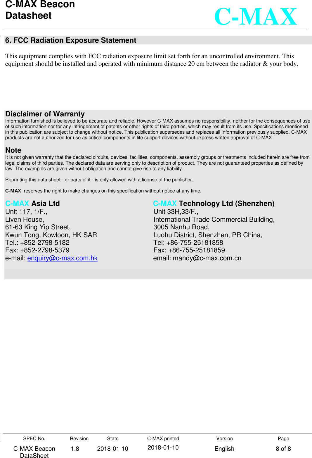 C-MAX Beacon  Datasheet   SPEC No. C-MAX Beacon DataSheet Revision 1.8 State 2018-01-10 C-MAX printed  2018-01-10 Version English Page 8 of 8  C-MAX 6. FCC Radiation Exposure Statement  This equipment complies with FCC radiation exposure limit set forth for an uncontrolled environment. This equipment should be installed and operated with minimum distance 20 cm between the radiator &amp; your body.       Disclaimer of Warranty Information furnished is believed to be accurate and reliable. However C-MAX assumes no responsibility, neither for the consequences of use of such information nor for any infringement of patents or other rights of third parties, which may result from its use. Specifications mentioned in this publication are subject to change without notice. This publication supersedes and replaces all information previously supplied. C-MAX products are not authorized for use as critical components in life support devices without express written approval of C-MAX.    Note It is not given warranty that the declared circuits, devices, facilities, components, assembly groups or treatments included herein are free from legal claims of third parties. The declared data are serving only to description of product. They are not guaranteed properties as defined by law. The examples are given without obligation and cannot give rise to any liability.   Reprinting this data sheet - or parts of it - is only allowed with a license of the publisher.  C-MAX  reserves the right to make changes on this specification without notice at any time.   C-MAX Asia Ltd                C-MAX Technology Ltd (Shenzhen) Unit 117, 1/F.,                  Unit 33H,33/F., Liven House,                   International Trade Commercial Building, 61-63 King Yip Street,                3005 Nanhu Road,   Kwun Tong, Kowloon, HK SAR             Luohu District, Shenzhen, PR China, Tel.: +852-2798-5182                Tel: +86-755-25181858 Fax: +852-2798-5379                  Fax: +86-755-25181859 e-mail: enquiry@c-max.com.hk             email: mandy@c-max.com.cn   