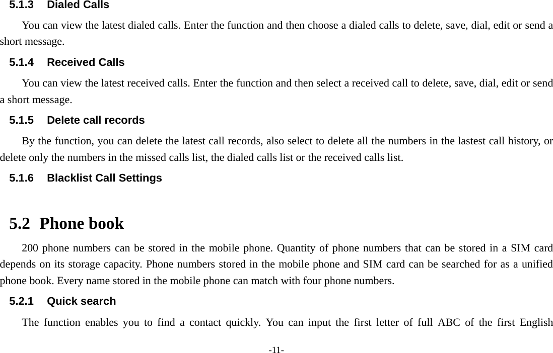  -11- 5.1.3 Dialed Calls You can view the latest dialed calls. Enter the function and then choose a dialed calls to delete, save, dial, edit or send a short message. 5.1.4 Received Calls You can view the latest received calls. Enter the function and then select a received call to delete, save, dial, edit or send a short message. 5.1.5  Delete call records By the function, you can delete the latest call records, also select to delete all the numbers in the lastest call history, or delete only the numbers in the missed calls list, the dialed calls list or the received calls list. 5.1.6  Blacklist Call Settings  5.2 Phone book 200 phone numbers can be stored in the mobile phone. Quantity of phone numbers that can be stored in a SIM card depends on its storage capacity. Phone numbers stored in the mobile phone and SIM card can be searched for as a unified phone book. Every name stored in the mobile phone can match with four phone numbers. 5.2.1 Quick search The function enables you to find a contact quickly. You can input the first letter of full ABC of the first English 