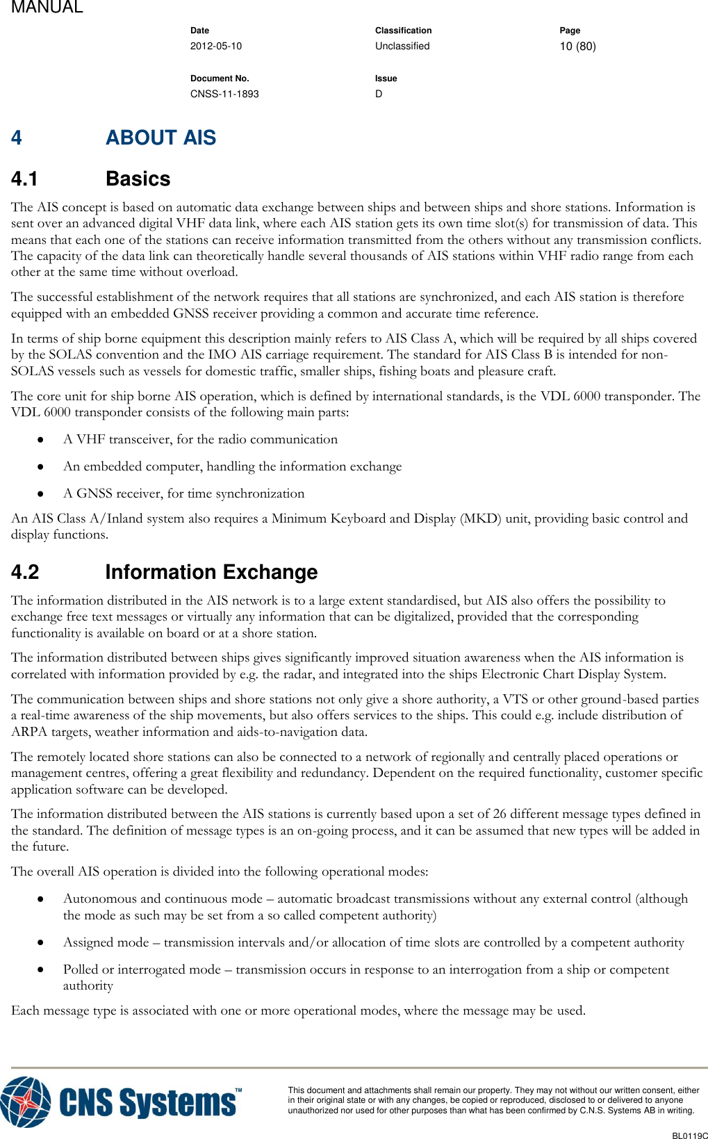 MANUAL    Date Classification Page  2012-05-10 Unclassified 10 (80)      Document No. Issue   CNSS-11-1893 D          This document and attachments shall remain our property. They may not without our written consent, either    in their original state or with any changes, be copied or reproduced, disclosed to or delivered to anyone unauthorized nor used for other purposes than what has been confirmed by C.N.S. Systems AB in writing.          BL0119C  4  ABOUT AIS 4.1  Basics The AIS concept is based on automatic data exchange between ships and between ships and shore stations. Information is sent over an advanced digital VHF data link, where each AIS station gets its own time slot(s) for transmission of data. This means that each one of the stations can receive information transmitted from the others without any transmission conflicts. The capacity of the data link can theoretically handle several thousands of AIS stations within VHF radio range from each other at the same time without overload. The successful establishment of the network requires that all stations are synchronized, and each AIS station is therefore equipped with an embedded GNSS receiver providing a common and accurate time reference. In terms of ship borne equipment this description mainly refers to AIS Class A, which will be required by all ships covered by the SOLAS convention and the IMO AIS carriage requirement. The standard for AIS Class B is intended for non-SOLAS vessels such as vessels for domestic traffic, smaller ships, fishing boats and pleasure craft. The core unit for ship borne AIS operation, which is defined by international standards, is the VDL 6000 transponder. The VDL 6000 transponder consists of the following main parts:  A VHF transceiver, for the radio communication  An embedded computer, handling the information exchange  A GNSS receiver, for time synchronization An AIS Class A/Inland system also requires a Minimum Keyboard and Display (MKD) unit, providing basic control and display functions. 4.2  Information Exchange The information distributed in the AIS network is to a large extent standardised, but AIS also offers the possibility to exchange free text messages or virtually any information that can be digitalized, provided that the corresponding functionality is available on board or at a shore station. The information distributed between ships gives significantly improved situation awareness when the AIS information is correlated with information provided by e.g. the radar, and integrated into the ships Electronic Chart Display System. The communication between ships and shore stations not only give a shore authority, a VTS or other ground-based parties a real-time awareness of the ship movements, but also offers services to the ships. This could e.g. include distribution of ARPA targets, weather information and aids-to-navigation data. The remotely located shore stations can also be connected to a network of regionally and centrally placed operations or management centres, offering a great flexibility and redundancy. Dependent on the required functionality, customer specific application software can be developed. The information distributed between the AIS stations is currently based upon a set of 26 different message types defined in the standard. The definition of message types is an on-going process, and it can be assumed that new types will be added in the future. The overall AIS operation is divided into the following operational modes:  Autonomous and continuous mode – automatic broadcast transmissions without any external control (although the mode as such may be set from a so called competent authority)  Assigned mode – transmission intervals and/or allocation of time slots are controlled by a competent authority  Polled or interrogated mode – transmission occurs in response to an interrogation from a ship or competent authority Each message type is associated with one or more operational modes, where the message may be used. 