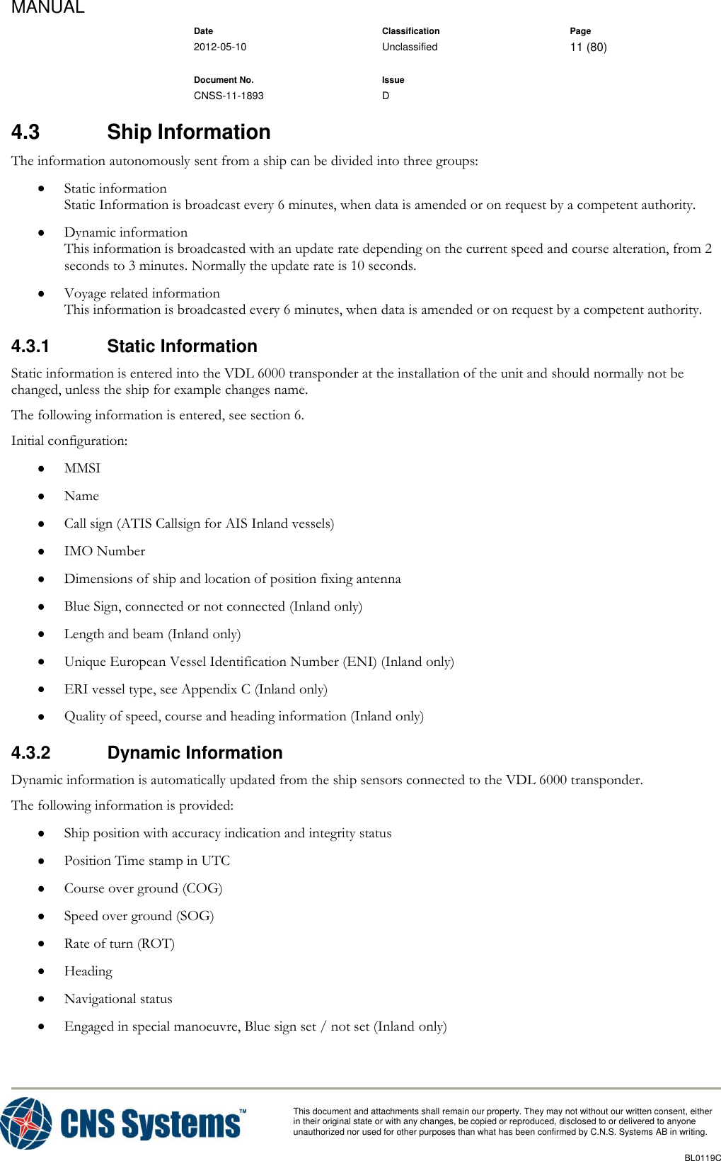 MANUAL    Date Classification Page  2012-05-10 Unclassified 11 (80)      Document No. Issue   CNSS-11-1893 D          This document and attachments shall remain our property. They may not without our written consent, either    in their original state or with any changes, be copied or reproduced, disclosed to or delivered to anyone unauthorized nor used for other purposes than what has been confirmed by C.N.S. Systems AB in writing.          BL0119C  4.3  Ship Information The information autonomously sent from a ship can be divided into three groups:  Static information Static Information is broadcast every 6 minutes, when data is amended or on request by a competent authority.  Dynamic information This information is broadcasted with an update rate depending on the current speed and course alteration, from 2 seconds to 3 minutes. Normally the update rate is 10 seconds.  Voyage related information This information is broadcasted every 6 minutes, when data is amended or on request by a competent authority. 4.3.1  Static Information Static information is entered into the VDL 6000 transponder at the installation of the unit and should normally not be changed, unless the ship for example changes name.  The following information is entered, see section 6. Initial configuration:  MMSI  Name  Call sign (ATIS Callsign for AIS Inland vessels)  IMO Number  Dimensions of ship and location of position fixing antenna  Blue Sign, connected or not connected (Inland only)  Length and beam (Inland only)  Unique European Vessel Identification Number (ENI) (Inland only)  ERI vessel type, see Appendix C (Inland only)  Quality of speed, course and heading information (Inland only) 4.3.2  Dynamic Information Dynamic information is automatically updated from the ship sensors connected to the VDL 6000 transponder.  The following information is provided:  Ship position with accuracy indication and integrity status  Position Time stamp in UTC  Course over ground (COG)  Speed over ground (SOG)  Rate of turn (ROT)  Heading  Navigational status  Engaged in special manoeuvre, Blue sign set / not set (Inland only) 