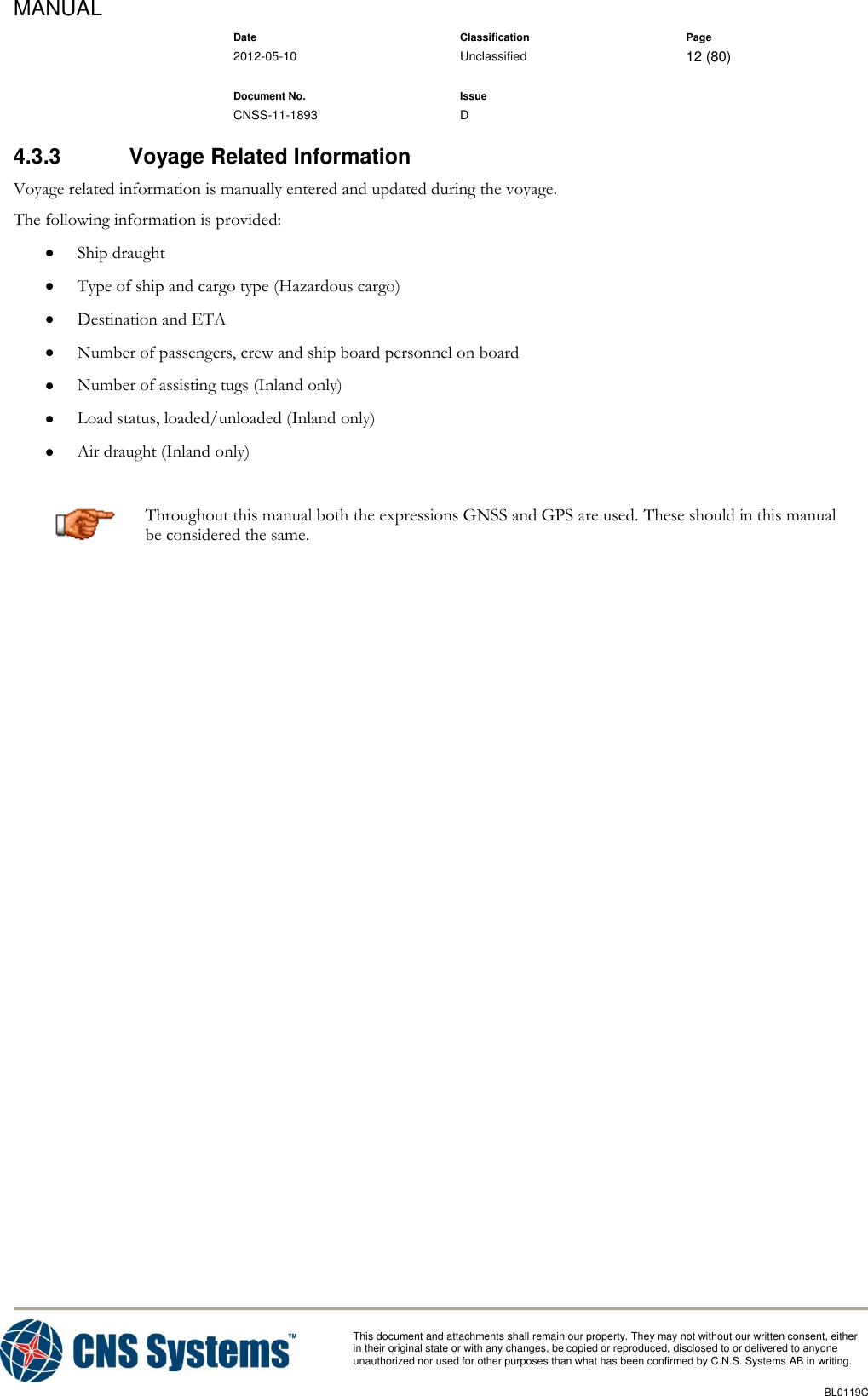 MANUAL    Date Classification Page  2012-05-10 Unclassified 12 (80)      Document No. Issue   CNSS-11-1893 D          This document and attachments shall remain our property. They may not without our written consent, either    in their original state or with any changes, be copied or reproduced, disclosed to or delivered to anyone unauthorized nor used for other purposes than what has been confirmed by C.N.S. Systems AB in writing.          BL0119C  4.3.3  Voyage Related Information Voyage related information is manually entered and updated during the voyage.  The following information is provided:  Ship draught  Type of ship and cargo type (Hazardous cargo)  Destination and ETA  Number of passengers, crew and ship board personnel on board  Number of assisting tugs (Inland only)  Load status, loaded/unloaded (Inland only)  Air draught (Inland only)  Throughout this manual both the expressions GNSS and GPS are used. These should in this manual be considered the same. 