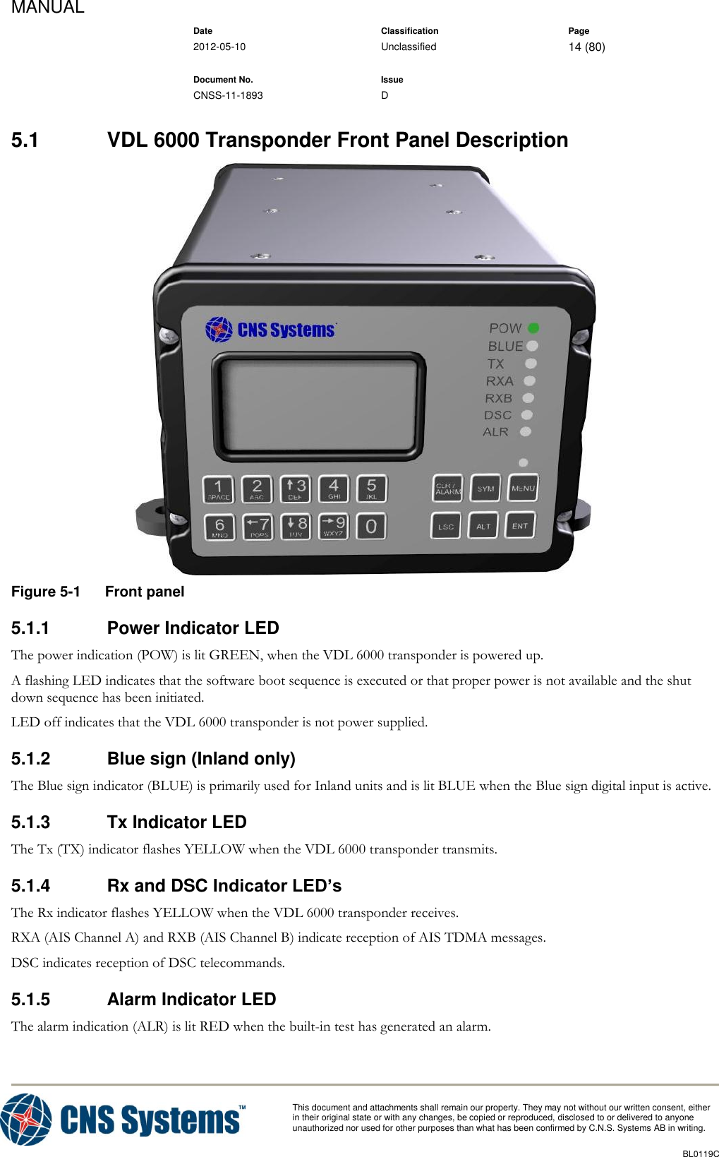 MANUAL    Date Classification Page  2012-05-10 Unclassified 14 (80)      Document No. Issue   CNSS-11-1893 D          This document and attachments shall remain our property. They may not without our written consent, either    in their original state or with any changes, be copied or reproduced, disclosed to or delivered to anyone unauthorized nor used for other purposes than what has been confirmed by C.N.S. Systems AB in writing.          BL0119C  5.1  VDL 6000 Transponder Front Panel Description  Figure 5-1  Front panel 5.1.1  Power Indicator LED The power indication (POW) is lit GREEN, when the VDL 6000 transponder is powered up. A flashing LED indicates that the software boot sequence is executed or that proper power is not available and the shut down sequence has been initiated. LED off indicates that the VDL 6000 transponder is not power supplied. 5.1.2  Blue sign (Inland only) The Blue sign indicator (BLUE) is primarily used for Inland units and is lit BLUE when the Blue sign digital input is active. 5.1.3  Tx Indicator LED The Tx (TX) indicator flashes YELLOW when the VDL 6000 transponder transmits. 5.1.4  Rx and DSC Indicator LED’s The Rx indicator flashes YELLOW when the VDL 6000 transponder receives. RXA (AIS Channel A) and RXB (AIS Channel B) indicate reception of AIS TDMA messages. DSC indicates reception of DSC telecommands. 5.1.5  Alarm Indicator LED The alarm indication (ALR) is lit RED when the built-in test has generated an alarm.    