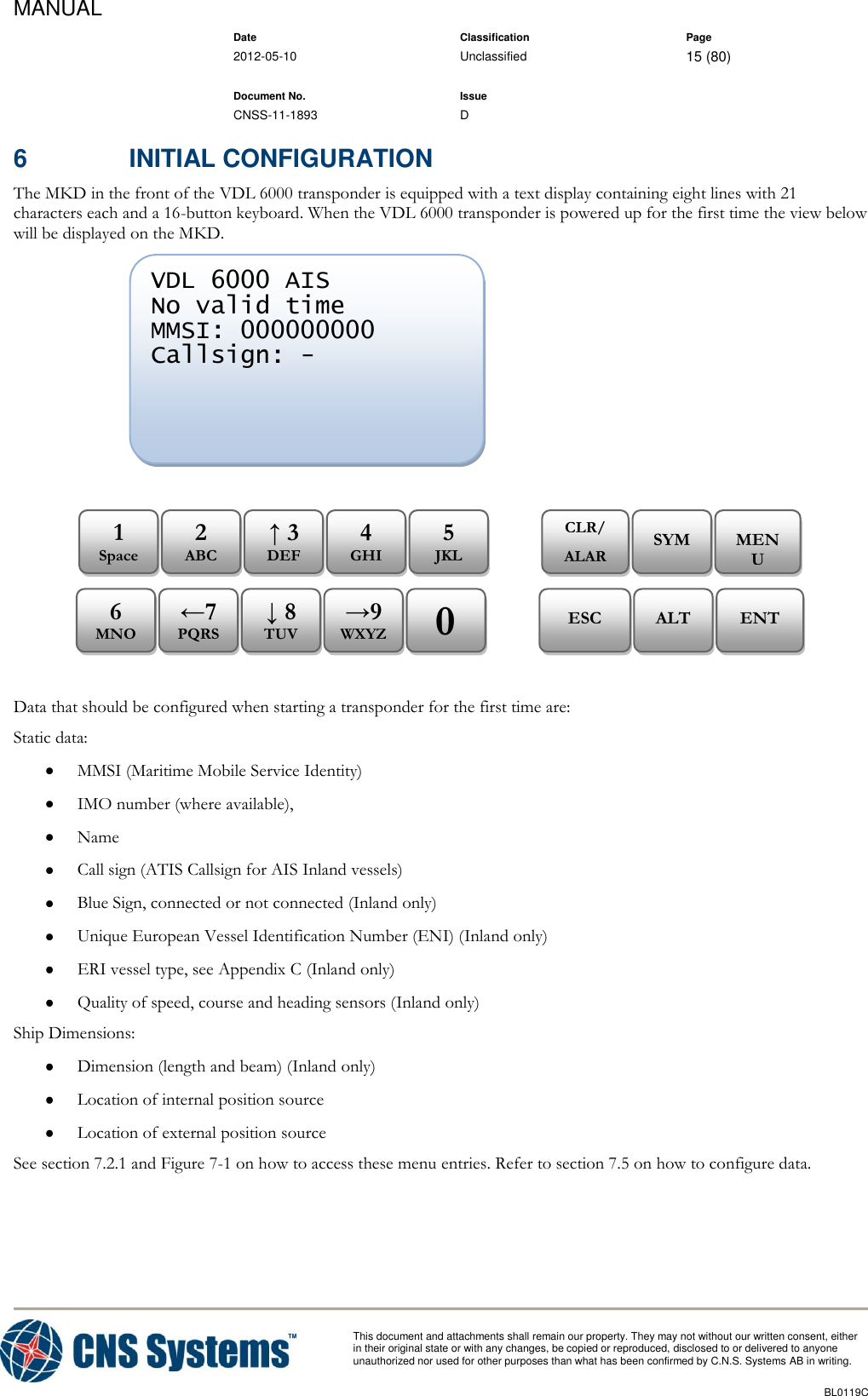 MANUAL    Date Classification Page  2012-05-10 Unclassified 15 (80)      Document No. Issue   CNSS-11-1893 D          This document and attachments shall remain our property. They may not without our written consent, either    in their original state or with any changes, be copied or reproduced, disclosed to or delivered to anyone unauthorized nor used for other purposes than what has been confirmed by C.N.S. Systems AB in writing.          BL0119C  6  INITIAL CONFIGURATION The MKD in the front of the VDL 6000 transponder is equipped with a text display containing eight lines with 21 characters each and a 16-button keyboard. When the VDL 6000 transponder is powered up for the first time the view below will be displayed on the MKD.                  Data that should be configured when starting a transponder for the first time are: Static data:  MMSI (Maritime Mobile Service Identity)  IMO number (where available),  Name  Call sign (ATIS Callsign for AIS Inland vessels)  Blue Sign, connected or not connected (Inland only)  Unique European Vessel Identification Number (ENI) (Inland only)  ERI vessel type, see Appendix C (Inland only)  Quality of speed, course and heading sensors (Inland only) Ship Dimensions:  Dimension (length and beam) (Inland only)  Location of internal position source  Location of external position source See section 7.2.1 and Figure 7-1 on how to access these menu entries. Refer to section 7.5 on how to configure data. ENT ALT ESC 0 →9 WXYZ ↓ 8 TUV ←7 PQRS 6 MNO MENU SYM CLR/ ALARM 5 JKL 4 GHI ↑ 3 DEF 2 ABC 1 Space VDL 6000 AIS No valid time MMSI: 000000000 Callsign: -        