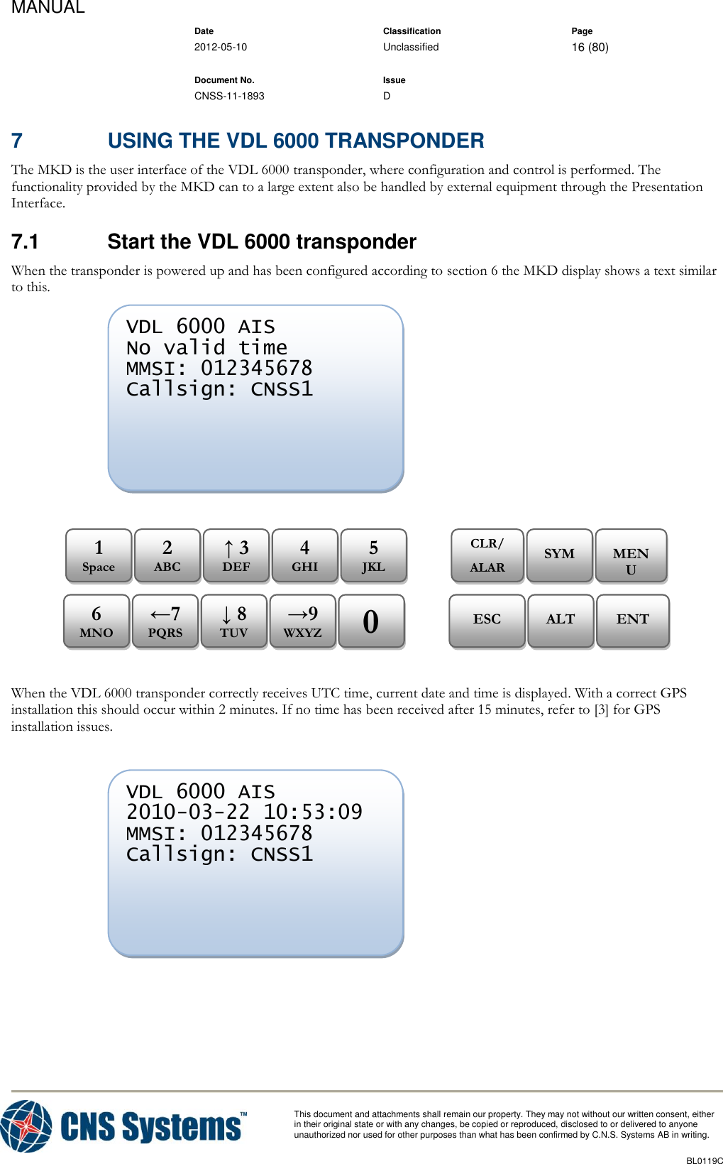 MANUAL    Date Classification Page  2012-05-10 Unclassified 16 (80)      Document No. Issue   CNSS-11-1893 D          This document and attachments shall remain our property. They may not without our written consent, either    in their original state or with any changes, be copied or reproduced, disclosed to or delivered to anyone unauthorized nor used for other purposes than what has been confirmed by C.N.S. Systems AB in writing.          BL0119C  7  USING THE VDL 6000 TRANSPONDER The MKD is the user interface of the VDL 6000 transponder, where configuration and control is performed. The functionality provided by the MKD can to a large extent also be handled by external equipment through the Presentation Interface. 7.1  Start the VDL 6000 transponder When the transponder is powered up and has been configured according to section 6 the MKD display shows a text similar to this.                  When the VDL 6000 transponder correctly receives UTC time, current date and time is displayed. With a correct GPS installation this should occur within 2 minutes. If no time has been received after 15 minutes, refer to [3] for GPS installation issues.      VDL 6000 AIS 2010-03-22 10:53:09 MMSI: 012345678 Callsign: CNSS1        ENT ALT ESC 0 →9 WXYZ ↓ 8 TUV ←7 PQRS 6 MNO MENU SYM CLR/ ALARM 5 JKL 4 GHI ↑ 3 DEF 2 ABC 1 Space VDL 6000 AIS No valid time MMSI: 012345678 Callsign: CNSS1        