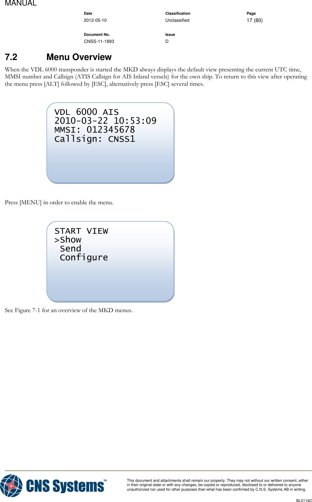 MANUAL    Date Classification Page  2012-05-10 Unclassified 17 (80)      Document No. Issue   CNSS-11-1893 D          This document and attachments shall remain our property. They may not without our written consent, either    in their original state or with any changes, be copied or reproduced, disclosed to or delivered to anyone unauthorized nor used for other purposes than what has been confirmed by C.N.S. Systems AB in writing.          BL0119C  7.2  Menu Overview When the VDL 6000 transponder is started the MKD always displays the default view presenting the current UTC time, MMSI number and Callsign (ATIS Callsign for AIS Inland vessels) for the own ship. To return to this view after operating the menu press [ALT] followed by [ESC], alternatively press [ESC] several times.     Press [MENU] in order to enable the menu.    See Figure 7-1 for an overview of the MKD menus. START VIEW &gt;Show  Send  Configure      VDL 6000 AIS 2010-03-22 10:53:09 MMSI: 012345678 Callsign: CNSS1       
