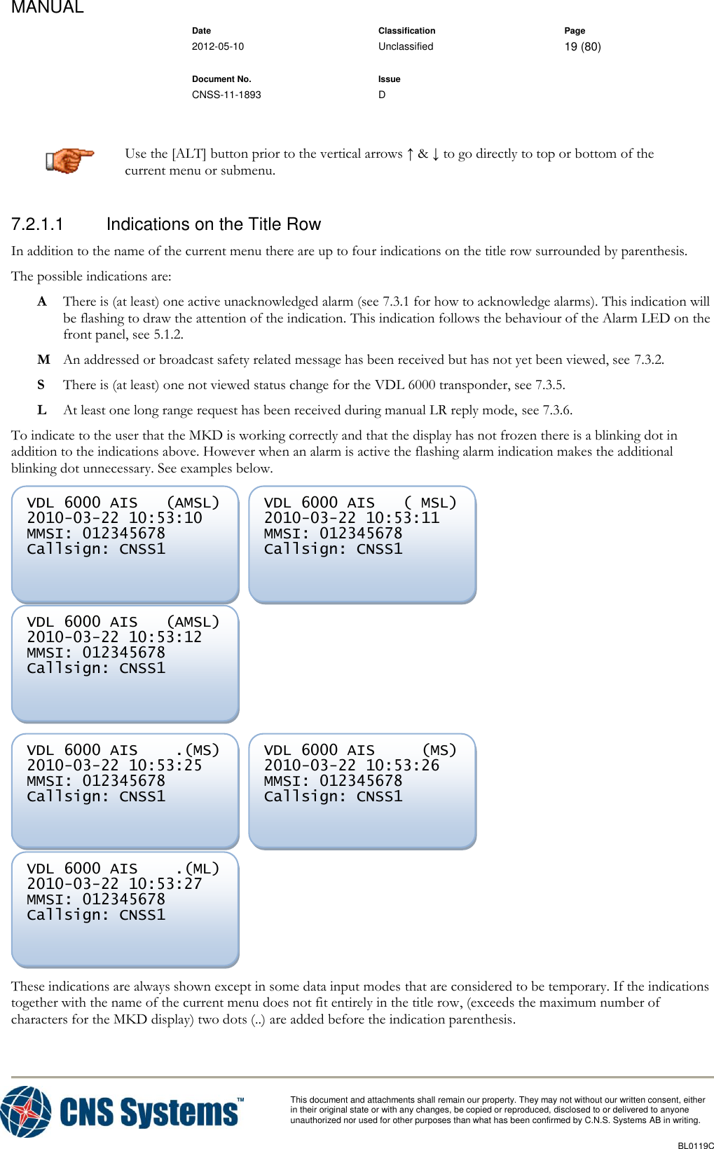 MANUAL    Date Classification Page  2012-05-10 Unclassified 19 (80)      Document No. Issue   CNSS-11-1893 D          This document and attachments shall remain our property. They may not without our written consent, either    in their original state or with any changes, be copied or reproduced, disclosed to or delivered to anyone unauthorized nor used for other purposes than what has been confirmed by C.N.S. Systems AB in writing.          BL0119C   Use the [ALT] button prior to the vertical arrows ↑ &amp; ↓ to go directly to top or bottom of the current menu or submenu. 7.2.1.1  Indications on the Title Row In addition to the name of the current menu there are up to four indications on the title row surrounded by parenthesis.  The possible indications are:  A  There is (at least) one active unacknowledged alarm (see 7.3.1 for how to acknowledge alarms). This indication will be flashing to draw the attention of the indication. This indication follows the behaviour of the Alarm LED on the front panel, see 5.1.2. M  An addressed or broadcast safety related message has been received but has not yet been viewed, see 7.3.2. S  There is (at least) one not viewed status change for the VDL 6000 transponder, see 7.3.5. L  At least one long range request has been received during manual LR reply mode, see 7.3.6. To indicate to the user that the MKD is working correctly and that the display has not frozen there is a blinking dot in addition to the indications above. However when an alarm is active the flashing alarm indication makes the additional blinking dot unnecessary. See examples below.             These indications are always shown except in some data input modes that are considered to be temporary. If the indications together with the name of the current menu does not fit entirely in the title row, (exceeds the maximum number of characters for the MKD display) two dots (..) are added before the indication parenthesis.  VDL 6000 AIS    .(ML) 2010-03-22 10:53:27 MMSI: 012345678 Callsign: CNSS1       VDL 6000 AIS     (MS) 2010-03-22 10:53:26 MMSI: 012345678 Callsign: CNSS1       VDL 6000 AIS    .(MS) 2010-03-22 10:53:25 MMSI: 012345678 Callsign: CNSS1       VDL 6000 AIS   (AMSL) 2010-03-22 10:53:12 MMSI: 012345678 Callsign: CNSS1       VDL 6000 AIS   ( MSL) 2010-03-22 10:53:11 MMSI: 012345678 Callsign: CNSS1       VDL 6000 AIS   (AMSL) 2010-03-22 10:53:10 MMSI: 012345678 Callsign: CNSS1     