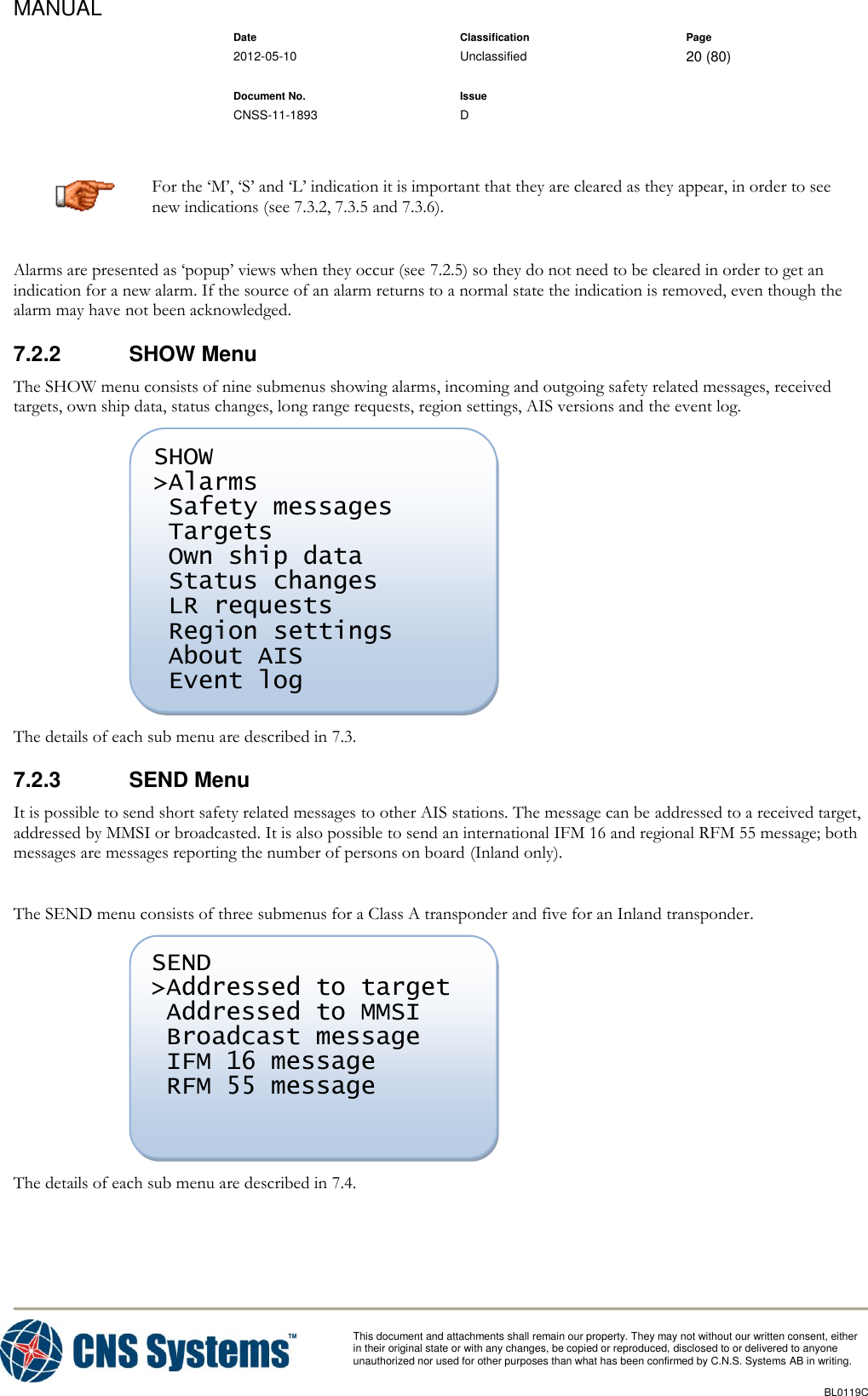 MANUAL    Date Classification Page  2012-05-10 Unclassified 20 (80)      Document No. Issue   CNSS-11-1893 D          This document and attachments shall remain our property. They may not without our written consent, either    in their original state or with any changes, be copied or reproduced, disclosed to or delivered to anyone unauthorized nor used for other purposes than what has been confirmed by C.N.S. Systems AB in writing.          BL0119C   For the ‘M’, ‘S’ and ‘L’ indication it is important that they are cleared as they appear, in order to see new indications (see 7.3.2, 7.3.5 and 7.3.6). Alarms are presented as ‘popup’ views when they occur (see 7.2.5) so they do not need to be cleared in order to get an indication for a new alarm. If the source of an alarm returns to a normal state the indication is removed, even though the alarm may have not been acknowledged. 7.2.2  SHOW Menu The SHOW menu consists of nine submenus showing alarms, incoming and outgoing safety related messages, received targets, own ship data, status changes, long range requests, region settings, AIS versions and the event log.  The details of each sub menu are described in 7.3. 7.2.3  SEND Menu It is possible to send short safety related messages to other AIS stations. The message can be addressed to a received target, addressed by MMSI or broadcasted. It is also possible to send an international IFM 16 and regional RFM 55 message; both messages are messages reporting the number of persons on board (Inland only).  The SEND menu consists of three submenus for a Class A transponder and five for an Inland transponder.  The details of each sub menu are described in 7.4. SEND &gt;Addressed to target  Addressed to MMSI  Broadcast message  IFM 16 message  RFM 55 message      SHOW &gt;Alarms  Safety messages  Targets  Own ship data  Status changes  LR requests  Region settings  About AIS  Event log       