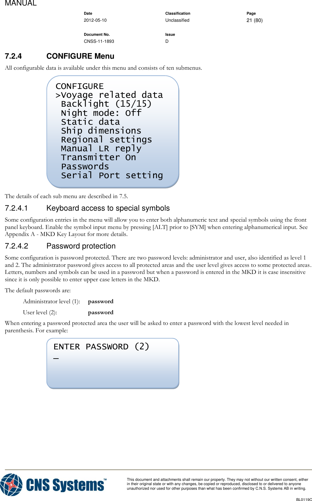 MANUAL    Date Classification Page  2012-05-10 Unclassified 21 (80)      Document No. Issue   CNSS-11-1893 D          This document and attachments shall remain our property. They may not without our written consent, either    in their original state or with any changes, be copied or reproduced, disclosed to or delivered to anyone unauthorized nor used for other purposes than what has been confirmed by C.N.S. Systems AB in writing.          BL0119C  7.2.4  CONFIGURE Menu All configurable data is available under this menu and consists of ten submenus.  The details of each sub menu are described in 7.5. 7.2.4.1  Keyboard access to special symbols Some configuration entries in the menu will allow you to enter both alphanumeric text and special symbols using the front panel keyboard. Enable the symbol input menu by pressing [ALT] prior to [SYM] when entering alphanumerical input. See Appendix A - MKD Key Layout for more details. 7.2.4.2  Password protection Some configuration is password protected. There are two password levels: administrator and user, also identified as level 1 and 2. The administrator password gives access to all protected areas and the user level gives access to some protected areas. Letters, numbers and symbols can be used in a password but when a password is entered in the MKD it is case insensitive since it is only possible to enter upper case letters in the MKD. The default passwords are:   Administrator level (1):  password   User level (2):  password When entering a password protected area the user will be asked to enter a password with the lowest level needed in parenthesis. For example:  ENTER PASSWORD (2) _     CONFIGURE &gt;Voyage related data  Backlight (15/15)  Night mode: Off  Static data  Ship dimensions  Regional settings  Manual LR reply  Transmitter On  Passwords  Serial Port setting      