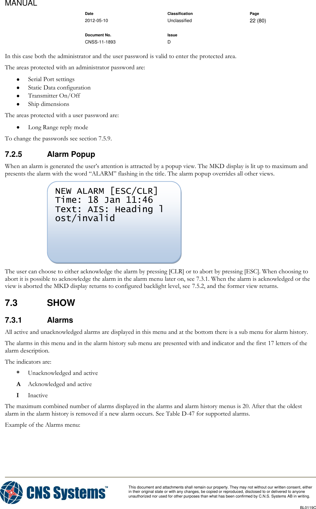 MANUAL    Date Classification Page  2012-05-10 Unclassified 22 (80)      Document No. Issue   CNSS-11-1893 D          This document and attachments shall remain our property. They may not without our written consent, either    in their original state or with any changes, be copied or reproduced, disclosed to or delivered to anyone unauthorized nor used for other purposes than what has been confirmed by C.N.S. Systems AB in writing.          BL0119C  In this case both the administrator and the user password is valid to enter the protected area. The areas protected with an administrator password are:  Serial Port settings  Static Data configuration  Transmitter On/Off  Ship dimensions The areas protected with a user password are:  Long Range reply mode To change the passwords see section 7.5.9. 7.2.5  Alarm Popup When an alarm is generated the user’s attention is attracted by a popup view. The MKD display is lit up to maximum and presents the alarm with the word “ALARM” flashing in the title. The alarm popup overrides all other views.  The user can choose to either acknowledge the alarm by pressing [CLR] or to abort by pressing [ESC]. When choosing to abort it is possible to acknowledge the alarm in the alarm menu later on, see 7.3.1. When the alarm is acknowledged or the view is aborted the MKD display returns to configured backlight level, see 7.5.2, and the former view returns. 7.3  SHOW 7.3.1  Alarms All active and unacknowledged alarms are displayed in this menu and at the bottom there is a sub menu for alarm history. The alarms in this menu and in the alarm history sub menu are presented with and indicator and the first 17 letters of the alarm description. The indicators are: *  Unacknowledged and active A  Acknowledged and active I  Inactive The maximum combined number of alarms displayed in the alarms and alarm history menus is 20. After that the oldest alarm in the alarm history is removed if a new alarm occurs. See Table D-47 for supported alarms. Example of the Alarms menu: NEW ALARM [ESC/CLR] Time: 18 Jan 11:46 Text: AIS: Heading l ost/invalid     
