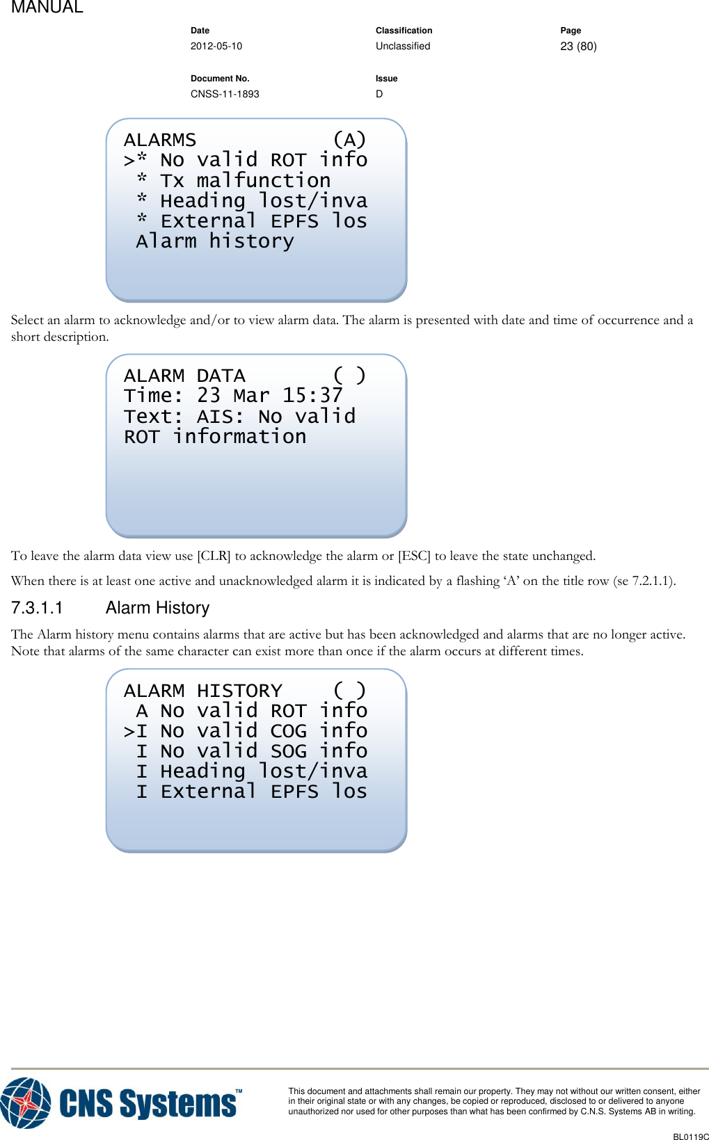 MANUAL    Date Classification Page  2012-05-10 Unclassified 23 (80)      Document No. Issue   CNSS-11-1893 D          This document and attachments shall remain our property. They may not without our written consent, either    in their original state or with any changes, be copied or reproduced, disclosed to or delivered to anyone unauthorized nor used for other purposes than what has been confirmed by C.N.S. Systems AB in writing.          BL0119C   Select an alarm to acknowledge and/or to view alarm data. The alarm is presented with date and time of occurrence and a short description.  To leave the alarm data view use [CLR] to acknowledge the alarm or [ESC] to leave the state unchanged. When there is at least one active and unacknowledged alarm it is indicated by a flashing ‘A’ on the title row (se 7.2.1.1). 7.3.1.1  Alarm History The Alarm history menu contains alarms that are active but has been acknowledged and alarms that are no longer active. Note that alarms of the same character can exist more than once if the alarm occurs at different times.  ALARM HISTORY    ( )  A No valid ROT info &gt;I No valid COG info  I No valid SOG info  I Heading lost/inva  I External EPFS los   ALARM DATA       ( ) Time: 23 Mar 15:37 Text: AIS: No valid ROT information   ALARMS           (A) &gt;* No valid ROT info  * Tx malfunction  * Heading lost/inva  * External EPFS los  Alarm history    