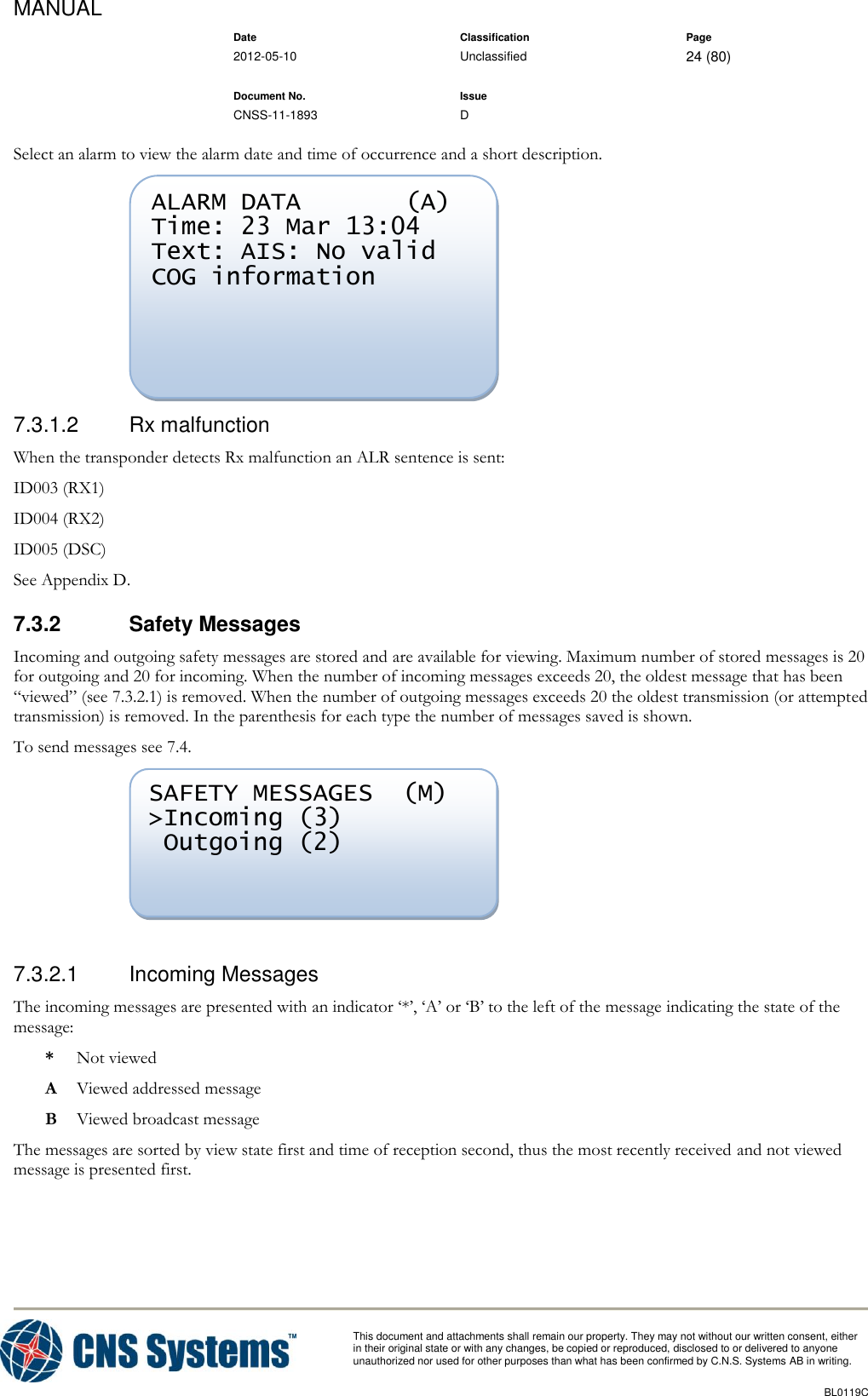MANUAL    Date Classification Page  2012-05-10 Unclassified 24 (80)      Document No. Issue   CNSS-11-1893 D          This document and attachments shall remain our property. They may not without our written consent, either    in their original state or with any changes, be copied or reproduced, disclosed to or delivered to anyone unauthorized nor used for other purposes than what has been confirmed by C.N.S. Systems AB in writing.          BL0119C  Select an alarm to view the alarm date and time of occurrence and a short description.  7.3.1.2  Rx malfunction When the transponder detects Rx malfunction an ALR sentence is sent: ID003 (RX1) ID004 (RX2) ID005 (DSC) See Appendix D. 7.3.2  Safety Messages Incoming and outgoing safety messages are stored and are available for viewing. Maximum number of stored messages is 20 for outgoing and 20 for incoming. When the number of incoming messages exceeds 20, the oldest message that has been “viewed” (see 7.3.2.1) is removed. When the number of outgoing messages exceeds 20 the oldest transmission (or attempted transmission) is removed. In the parenthesis for each type the number of messages saved is shown. To send messages see 7.4.   7.3.2.1  Incoming Messages The incoming messages are presented with an indicator ‘*’, ‘A’ or ‘B’ to the left of the message indicating the state of the message: *  Not viewed A  Viewed addressed message B  Viewed broadcast message The messages are sorted by view state first and time of reception second, thus the most recently received and not viewed message is presented first. SAFETY MESSAGES  (M) &gt;Incoming (3)  Outgoing (2) ALARM DATA       (A) Time: 23 Mar 13:04 Text: AIS: No valid COG information  