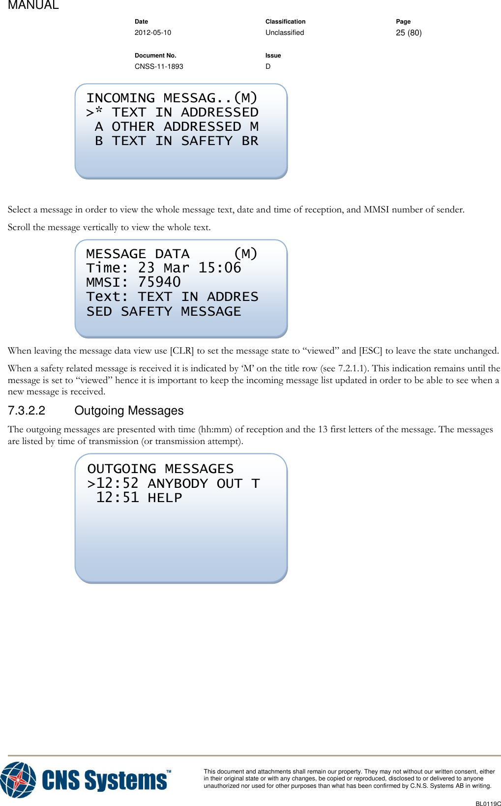 MANUAL    Date Classification Page  2012-05-10 Unclassified 25 (80)      Document No. Issue   CNSS-11-1893 D          This document and attachments shall remain our property. They may not without our written consent, either    in their original state or with any changes, be copied or reproduced, disclosed to or delivered to anyone unauthorized nor used for other purposes than what has been confirmed by C.N.S. Systems AB in writing.          BL0119C    Select a message in order to view the whole message text, date and time of reception, and MMSI number of sender. Scroll the message vertically to view the whole text.  When leaving the message data view use [CLR] to set the message state to “viewed” and [ESC] to leave the state unchanged. When a safety related message is received it is indicated by ‘M’ on the title row (see 7.2.1.1). This indication remains until the message is set to “viewed” hence it is important to keep the incoming message list updated in order to be able to see when a new message is received. 7.3.2.2  Outgoing Messages The outgoing messages are presented with time (hh:mm) of reception and the 13 first letters of the message. The messages are listed by time of transmission (or transmission attempt).   OUTGOING MESSAGES  &gt;12:52 ANYBODY OUT T  12:51 HELP  MESSAGE DATA     (M) Time: 23 Mar 15:06 MMSI: 75940 Text: TEXT IN ADDRES SED SAFETY MESSAGE  INCOMING MESSAG..(M) &gt;* TEXT IN ADDRESSED  A OTHER ADDRESSED M  B TEXT IN SAFETY BR  