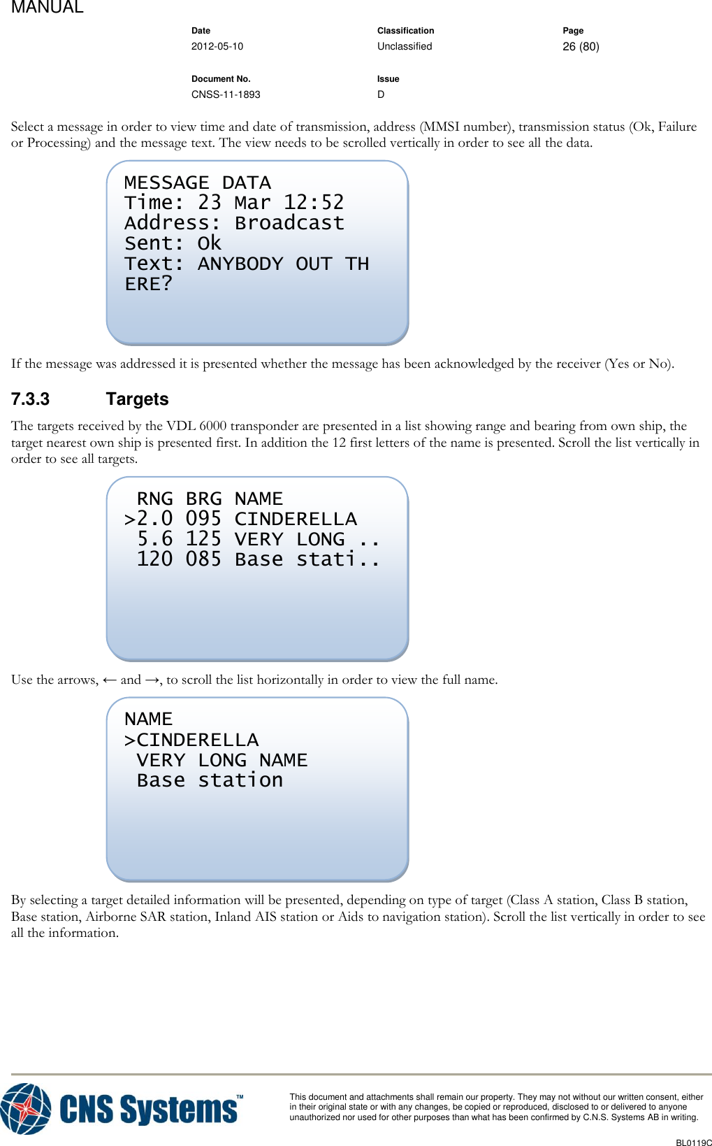 MANUAL    Date Classification Page  2012-05-10 Unclassified 26 (80)      Document No. Issue   CNSS-11-1893 D          This document and attachments shall remain our property. They may not without our written consent, either    in their original state or with any changes, be copied or reproduced, disclosed to or delivered to anyone unauthorized nor used for other purposes than what has been confirmed by C.N.S. Systems AB in writing.          BL0119C  Select a message in order to view time and date of transmission, address (MMSI number), transmission status (Ok, Failure or Processing) and the message text. The view needs to be scrolled vertically in order to see all the data.  If the message was addressed it is presented whether the message has been acknowledged by the receiver (Yes or No). 7.3.3  Targets The targets received by the VDL 6000 transponder are presented in a list showing range and bearing from own ship, the target nearest own ship is presented first. In addition the 12 first letters of the name is presented. Scroll the list vertically in order to see all targets.  Use the arrows, ← and →, to scroll the list horizontally in order to view the full name.  By selecting a target detailed information will be presented, depending on type of target (Class A station, Class B station, Base station, Airborne SAR station, Inland AIS station or Aids to navigation station). Scroll the list vertically in order to see all the information. NAME &gt;CINDERELLA  VERY LONG NAME  Base station   RNG BRG NAME &gt;2.0 095 CINDERELLA  5.6 125 VERY LONG ..  120 085 Base stati..  MESSAGE DATA Time: 23 Mar 12:52 Address: Broadcast Sent: Ok Text: ANYBODY OUT TH ERE?  