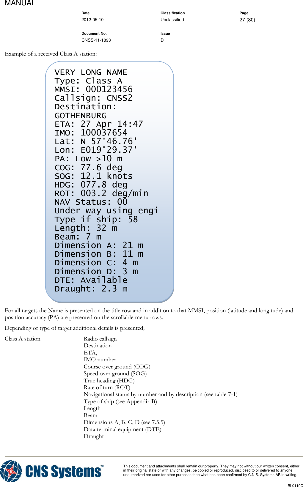 MANUAL    Date Classification Page  2012-05-10 Unclassified 27 (80)      Document No. Issue   CNSS-11-1893 D          This document and attachments shall remain our property. They may not without our written consent, either    in their original state or with any changes, be copied or reproduced, disclosed to or delivered to anyone unauthorized nor used for other purposes than what has been confirmed by C.N.S. Systems AB in writing.          BL0119C  Example of a received Class A station:  For all targets the Name is presented on the title row and in addition to that MMSI, position (latitude and longitude) and position accuracy (PA) are presented on the scrollable menu rows. Depending of type of target additional details is presented; Class A station  Radio callsign Destination ETA,  IMO number Course over ground (COG) Speed over ground (SOG) True heading (HDG) Rate of turn (ROT) Navigational status by number and by description (see table 7-1) Type of ship (see Appendix B) Length Beam Dimensions A, B, C, D (see 7.5.5) Data terminal equipment (DTE) Draught VERY LONG NAME Type: Class A MMSI: 000123456 Callsign: CNSS2 Destination: GOTHENBURG ETA: 27 Apr 14:47 IMO: 100037654 Lat: N 57°46.76’ Lon: E019°29.37’ PA: Low &gt;10 m COG: 77.6 deg SOG: 12.1 knots HDG: 077.8 deg ROT: 003.2 deg/min NAV Status: 00 Under way using engi Type if ship: 58 Length: 32 m Beam: 7 m Dimension A: 21 m Dimension B: 11 m Dimension C: 4 m Dimension D: 3 m DTE: Available Draught: 2.3 m  