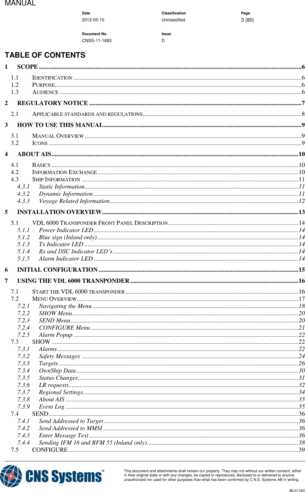 MANUAL    Date Classification Page  2012-05-10 Unclassified 3 (80)      Document No. Issue   CNSS-11-1893 D          This document and attachments shall remain our property. They may not without our written consent, either    in their original state or with any changes, be copied or reproduced, disclosed to or delivered to anyone unauthorized nor used for other purposes than what has been confirmed by C.N.S. Systems AB in writing.          BL0119C  TABLE OF CONTENTS 1 SCOPE ....................................................................................................................................................................... 6 1.1 IDENTIFICATION ................................................................................................................................................. 6 1.2 PURPOSE............................................................................................................................................................. 6 1.3 AUDIENCE .......................................................................................................................................................... 6 2 REGULATORY NOTICE ....................................................................................................................................... 7 2.1 APPLICABLE STANDARDS AND REGULATIONS ..................................................................................................... 8 3 HOW TO USE THIS MANUAL.............................................................................................................................. 9 3.1 MANUAL OVERVIEW .......................................................................................................................................... 9 3.2 ICONS ................................................................................................................................................................. 9 4 ABOUT AIS ............................................................................................................................................................. 10 4.1 BASICS ............................................................................................................................................................. 10 4.2 INFORMATION EXCHANGE ................................................................................................................................ 10 4.3 SHIP INFORMATION .......................................................................................................................................... 11 4.3.1 Static Information ........................................................................................................................................ 11 4.3.2 Dynamic Information .................................................................................................................................. 11 4.3.3 Voyage Related Information ........................................................................................................................ 12 5 INSTALLATION OVERVIEW............................................................................................................................. 13 5.1 VDL 6000 TRANSPONDER FRONT PANEL DESCRIPTION................................................................................... 14 5.1.1 Power Indicator LED .................................................................................................................................. 14 5.1.2 Blue sign (Inland only) ................................................................................................................................ 14 5.1.3 Tx Indicator LED ........................................................................................................................................ 14 5.1.4 Rx and DSC Indicator LED’s ...................................................................................................................... 14 5.1.5 Alarm Indicator LED .................................................................................................................................. 14 6 INITIAL CONFIGURATION ............................................................................................................................... 15 7 USING THE VDL 6000 TRANSPONDER ........................................................................................................... 16 7.1 START THE VDL 6000 TRANSPONDER .............................................................................................................. 16 7.2 MENU OVERVIEW ............................................................................................................................................. 17 7.2.1 Navigating the Menu ................................................................................................................................... 18 7.2.2 SHOW Menu................................................................................................................................................ 20 7.2.3 SEND Menu ................................................................................................................................................. 20 7.2.4 CONFIGURE Menu .................................................................................................................................... 21 7.2.5 Alarm Popup ............................................................................................................................................... 22 7.3 SHOW ............................................................................................................................................................. 22 7.3.1 Alarms ......................................................................................................................................................... 22 7.3.2 Safety Messages .......................................................................................................................................... 24 7.3.3 Targets ........................................................................................................................................................ 26 7.3.4 OwnShip Data ............................................................................................................................................. 30 7.3.5 Status Changes ............................................................................................................................................ 31 7.3.6 LR requests .................................................................................................................................................. 32 7.3.7 Regional Settings ......................................................................................................................................... 34 7.3.8 About AIS .................................................................................................................................................... 35 7.3.9 Event Log .................................................................................................................................................... 35 7.4 SEND............................................................................................................................................................... 36 7.4.1 Send Addressed to Target ............................................................................................................................ 36 7.4.2 Send Addressed to MMSI ............................................................................................................................ 36 7.4.3 Enter Message Text ..................................................................................................................................... 36 7.4.4 Sending IFM 16 and RFM 55 (Inland only) ................................................................................................ 38 7.5 CONFIGURE .................................................................................................................................................. 39 