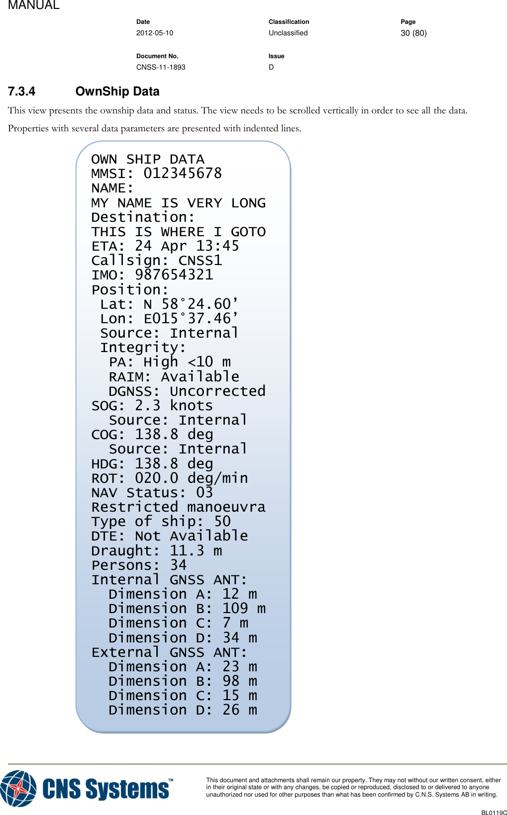 MANUAL    Date Classification Page  2012-05-10 Unclassified 30 (80)      Document No. Issue   CNSS-11-1893 D          This document and attachments shall remain our property. They may not without our written consent, either    in their original state or with any changes, be copied or reproduced, disclosed to or delivered to anyone unauthorized nor used for other purposes than what has been confirmed by C.N.S. Systems AB in writing.          BL0119C  7.3.4  OwnShip Data This view presents the ownship data and status. The view needs to be scrolled vertically in order to see all the data. Properties with several data parameters are presented with indented lines.   OWN SHIP DATA MMSI: 012345678 NAME: MY NAME IS VERY LONG Destination: THIS IS WHERE I GOTO ETA: 24 Apr 13:45 Callsign: CNSS1 IMO: 987654321 Position:  Lat: N 58°24.60’  Lon: E015°37.46’  Source: Internal  Integrity:   PA: High &lt;10 m   RAIM: Available   DGNSS: Uncorrected SOG: 2.3 knots   Source: Internal COG: 138.8 deg   Source: Internal HDG: 138.8 deg ROT: 020.0 deg/min NAV Status: 03 Restricted manoeuvra Type of ship: 50 DTE: Not Available Draught: 11.3 m Persons: 34 Internal GNSS ANT:   Dimension A: 12 m   Dimension B: 109 m   Dimension C: 7 m   Dimension D: 34 m External GNSS ANT:   Dimension A: 23 m   Dimension B: 98 m   Dimension C: 15 m   Dimension D: 26 m  