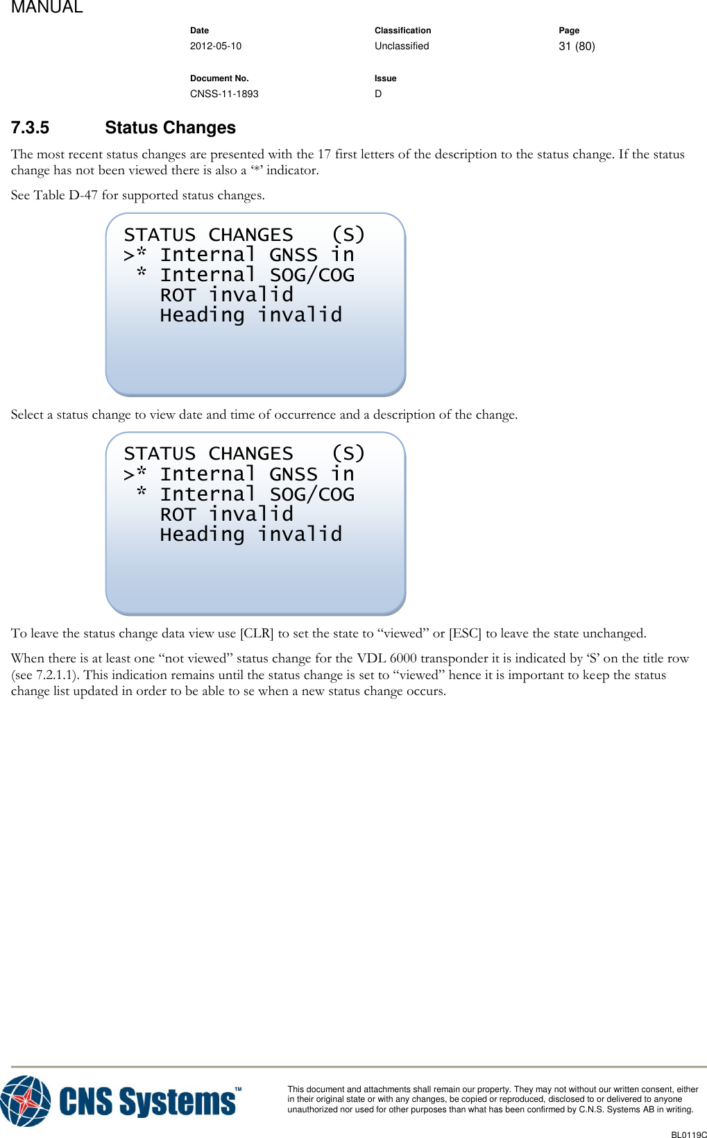MANUAL    Date Classification Page  2012-05-10 Unclassified 31 (80)      Document No. Issue   CNSS-11-1893 D          This document and attachments shall remain our property. They may not without our written consent, either    in their original state or with any changes, be copied or reproduced, disclosed to or delivered to anyone unauthorized nor used for other purposes than what has been confirmed by C.N.S. Systems AB in writing.          BL0119C  7.3.5  Status Changes The most recent status changes are presented with the 17 first letters of the description to the status change. If the status change has not been viewed there is also a ‘*’ indicator. See Table D-47 for supported status changes.  Select a status change to view date and time of occurrence and a description of the change.  To leave the status change data view use [CLR] to set the state to “viewed” or [ESC] to leave the state unchanged. When there is at least one “not viewed” status change for the VDL 6000 transponder it is indicated by ‘S’ on the title row (see 7.2.1.1). This indication remains until the status change is set to “viewed” hence it is important to keep the status change list updated in order to be able to se when a new status change occurs. STATUS CHANGES   (S) &gt;* Internal GNSS in  * Internal SOG/COG    ROT invalid    Heading invalid  STATUS CHANGES   (S) &gt;* Internal GNSS in  * Internal SOG/COG    ROT invalid    Heading invalid  