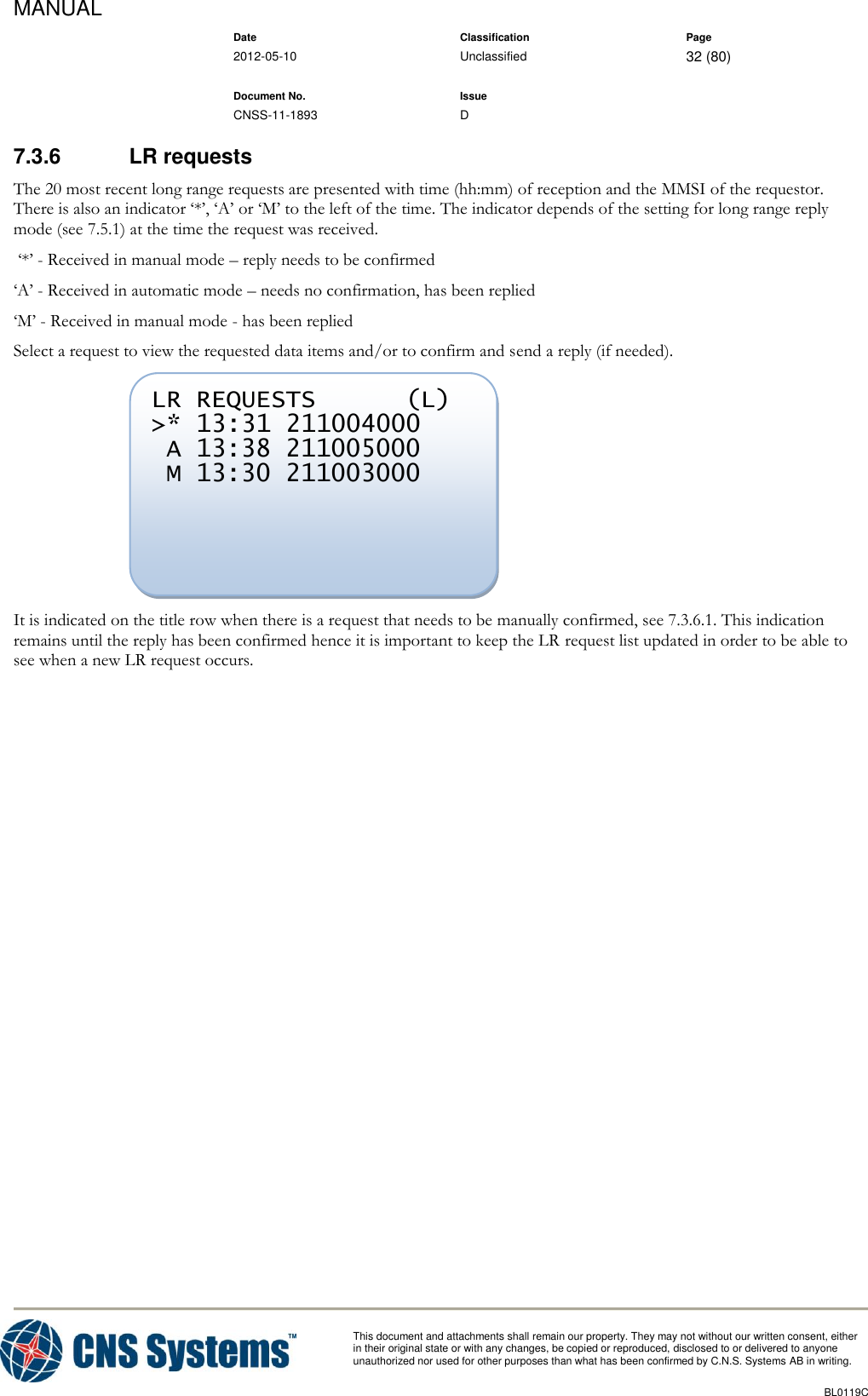 MANUAL    Date Classification Page  2012-05-10 Unclassified 32 (80)      Document No. Issue   CNSS-11-1893 D          This document and attachments shall remain our property. They may not without our written consent, either    in their original state or with any changes, be copied or reproduced, disclosed to or delivered to anyone unauthorized nor used for other purposes than what has been confirmed by C.N.S. Systems AB in writing.          BL0119C  7.3.6  LR requests The 20 most recent long range requests are presented with time (hh:mm) of reception and the MMSI of the requestor. There is also an indicator ‘*’, ‘A’ or ‘M’ to the left of the time. The indicator depends of the setting for long range reply mode (see 7.5.1) at the time the request was received.  ‘*’ - Received in manual mode – reply needs to be confirmed ‘A’ - Received in automatic mode – needs no confirmation, has been replied ‘M’ - Received in manual mode - has been replied Select a request to view the requested data items and/or to confirm and send a reply (if needed).  It is indicated on the title row when there is a request that needs to be manually confirmed, see 7.3.6.1. This indication remains until the reply has been confirmed hence it is important to keep the LR request list updated in order to be able to see when a new LR request occurs. LR REQUESTS      (L) &gt;* 13:31 211004000  A 13:38 211005000  M 13:30 211003000  