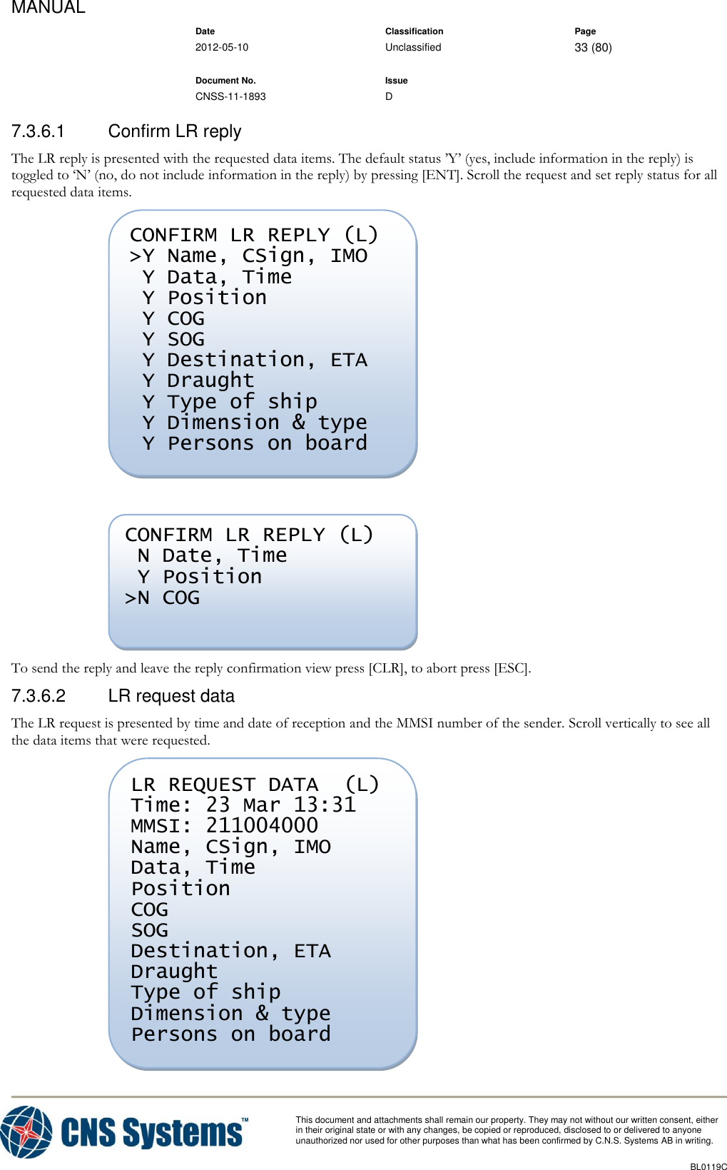 MANUAL    Date Classification Page  2012-05-10 Unclassified 33 (80)      Document No. Issue   CNSS-11-1893 D          This document and attachments shall remain our property. They may not without our written consent, either    in their original state or with any changes, be copied or reproduced, disclosed to or delivered to anyone unauthorized nor used for other purposes than what has been confirmed by C.N.S. Systems AB in writing.          BL0119C  7.3.6.1  Confirm LR reply The LR reply is presented with the requested data items. The default status ’Y’ (yes, include information in the reply) is toggled to ‘N’ (no, do not include information in the reply) by pressing [ENT]. Scroll the request and set reply status for all requested data items.    To send the reply and leave the reply confirmation view press [CLR], to abort press [ESC]. 7.3.6.2  LR request data The LR request is presented by time and date of reception and the MMSI number of the sender. Scroll vertically to see all the data items that were requested.  LR REQUEST DATA  (L) Time: 23 Mar 13:31 MMSI: 211004000 Name, CSign, IMO Data, Time Position COG SOG Destination, ETA Draught Type of ship Dimension &amp; type Persons on board   CONFIRM LR REPLY (L)  N Date, Time  Y Position &gt;N COG  CONFIRM LR REPLY (L) &gt;Y Name, CSign, IMO  Y Data, Time  Y Position  Y COG  Y SOG  Y Destination, ETA  Y Draught  Y Type of ship  Y Dimension &amp; type  Y Persons on board  