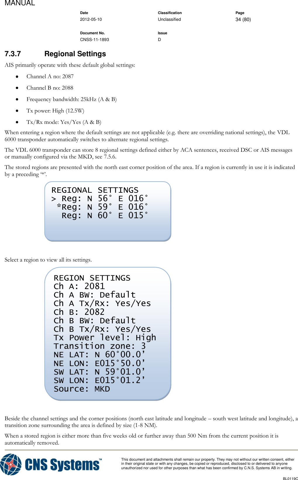 MANUAL    Date Classification Page  2012-05-10 Unclassified 34 (80)      Document No. Issue   CNSS-11-1893 D          This document and attachments shall remain our property. They may not without our written consent, either    in their original state or with any changes, be copied or reproduced, disclosed to or delivered to anyone unauthorized nor used for other purposes than what has been confirmed by C.N.S. Systems AB in writing.          BL0119C  7.3.7  Regional Settings AIS primarily operate with these default global settings:  Channel A no: 2087  Channel B no: 2088  Frequency bandwidth: 25kHz (A &amp; B)  Tx power: High (12.5W)  Tx/Rx mode: Yes/Yes (A &amp; B) When entering a region where the default settings are not applicable (e.g. there are overriding national settings), the VDL 6000 transponder automatically switches to alternate regional settings. The VDL 6000 transponder can store 8 regional settings defined either by ACA sentences, received DSC or AIS messages or manually configured via the MKD, see 7.5.6. The stored regions are presented with the north east corner position of the area. If a region is currently in use it is indicated by a preceding ‘*’.   Select a region to view all its settings.   Beside the channel settings and the corner positions (north east latitude and longitude – south west latitude and longitude), a transition zone surrounding the area is defined by size (1-8 NM). When a stored region is either more than five weeks old or further away than 500 Nm from the current position it is automatically removed. REGION SETTINGS Ch A: 2081 Ch A BW: Default Ch A Tx/Rx: Yes/Yes Ch B: 2082 Ch B BW: Default Ch B Tx/Rx: Yes/Yes Tx Power level: High Transition zone: 3 NE LAT: N 60°00.0’ NE LON: E015°50.0’ SW LAT: N 59°01.0’ SW LON: E015°01.2’ Source: MKD  REGIONAL SETTINGS &gt; Reg: N 56° E 016°  *Reg: N 59° E 016°   Reg: N 60° E 015°  