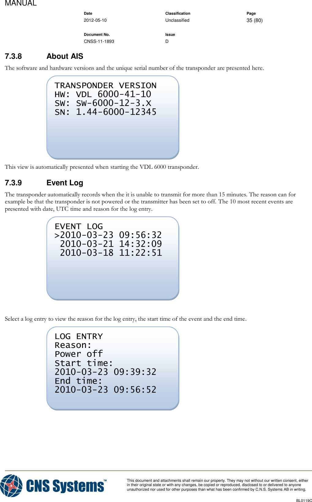 MANUAL    Date Classification Page  2012-05-10 Unclassified 35 (80)      Document No. Issue   CNSS-11-1893 D          This document and attachments shall remain our property. They may not without our written consent, either    in their original state or with any changes, be copied or reproduced, disclosed to or delivered to anyone unauthorized nor used for other purposes than what has been confirmed by C.N.S. Systems AB in writing.          BL0119C  7.3.8  About AIS The software and hardware versions and the unique serial number of the transponder are presented here.  This view is automatically presented when starting the VDL 6000 transponder. 7.3.9  Event Log The transponder automatically records when the it is unable to transmit for more than 15 minutes. The reason can for example be that the transponder is not powered or the transmitter has been set to off. The 10 most recent events are presented with date, UTC time and reason for the log entry.   Select a log entry to view the reason for the log entry, the start time of the event and the end time.   LOG ENTRY Reason: Power off Start time: 2010-03-23 09:39:32 End time: 2010-03-23 09:56:52  EVENT LOG &gt;2010-03-23 09:56:32  2010-03-21 14:32:09  2010-03-18 11:22:51 TRANSPONDER VERSION HW: VDL 6000-41-10 SW: SW-6000-12-3.X SN: 1.44-6000-12345 