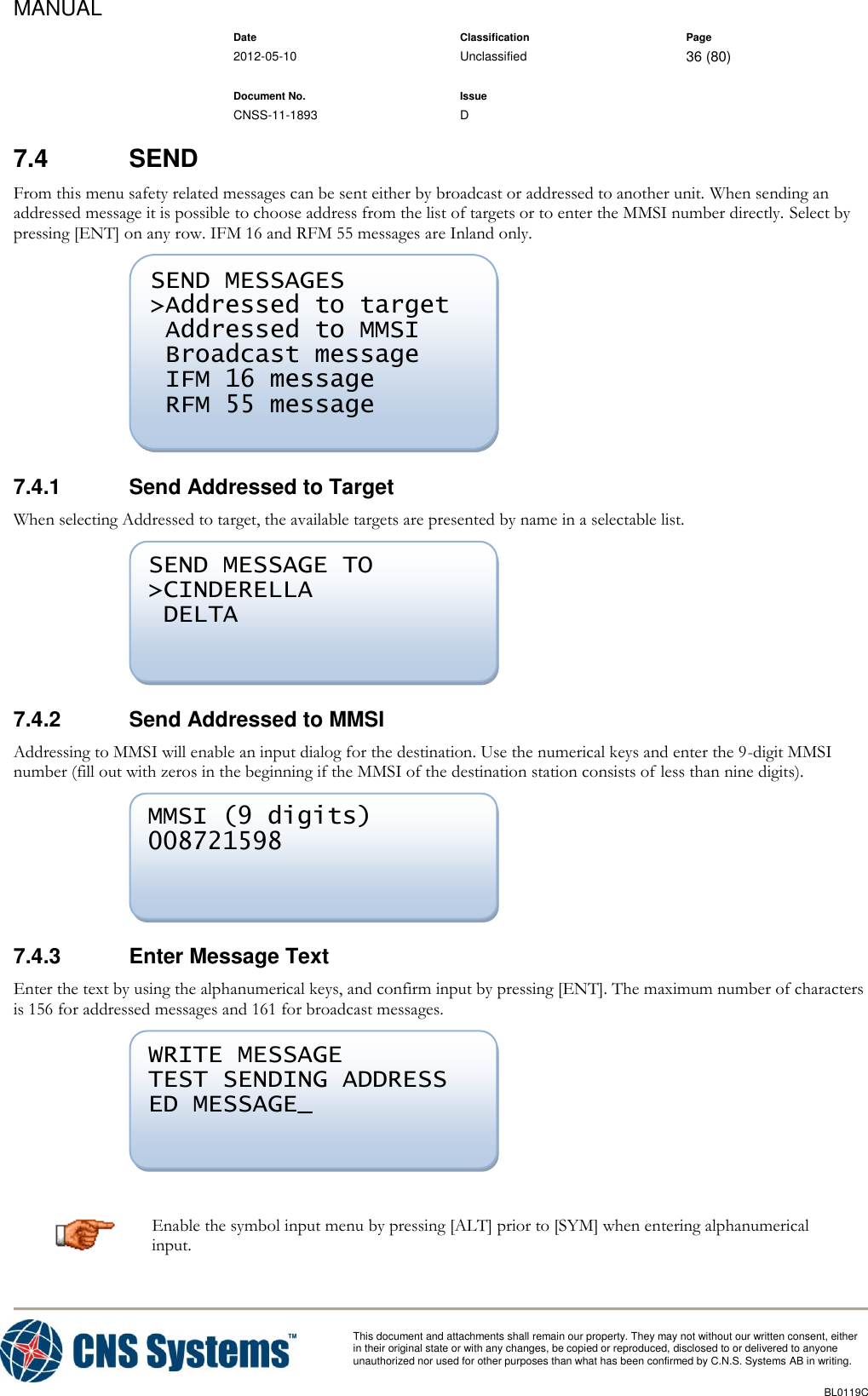 MANUAL    Date Classification Page  2012-05-10 Unclassified 36 (80)      Document No. Issue   CNSS-11-1893 D          This document and attachments shall remain our property. They may not without our written consent, either    in their original state or with any changes, be copied or reproduced, disclosed to or delivered to anyone unauthorized nor used for other purposes than what has been confirmed by C.N.S. Systems AB in writing.          BL0119C  7.4  SEND From this menu safety related messages can be sent either by broadcast or addressed to another unit. When sending an addressed message it is possible to choose address from the list of targets or to enter the MMSI number directly. Select by pressing [ENT] on any row. IFM 16 and RFM 55 messages are Inland only.  7.4.1  Send Addressed to Target When selecting Addressed to target, the available targets are presented by name in a selectable list.  7.4.2  Send Addressed to MMSI Addressing to MMSI will enable an input dialog for the destination. Use the numerical keys and enter the 9-digit MMSI number (fill out with zeros in the beginning if the MMSI of the destination station consists of less than nine digits).  7.4.3  Enter Message Text Enter the text by using the alphanumerical keys, and confirm input by pressing [ENT]. The maximum number of characters is 156 for addressed messages and 161 for broadcast messages.   Enable the symbol input menu by pressing [ALT] prior to [SYM] when entering alphanumerical input. WRITE MESSAGE TEST SENDING ADDRESS ED MESSAGE_  MMSI (9 digits) 008721598  SEND MESSAGE TO &gt;CINDERELLA  DELTA  SEND MESSAGES &gt;Addressed to target  Addressed to MMSI  Broadcast message  IFM 16 message  RFM 55 message  